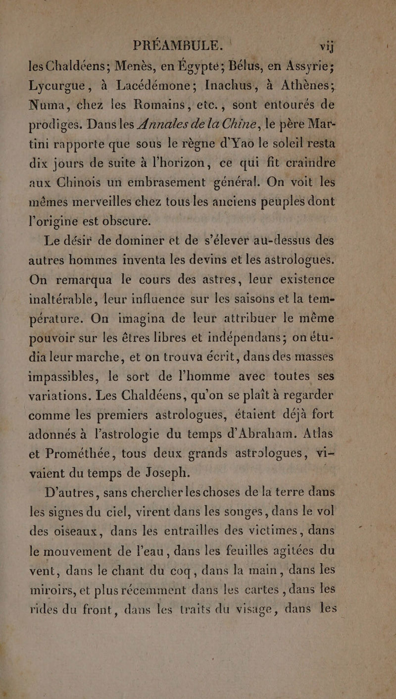 les Chaldéens; Menès, en Égypte; Bélus, en Assyrie; Lycurgue, à Lacédémone; Inachus, à Athènes; Numa, chez les Romains, etc., sont entourés de prodiges. Dansles Ænnales de la Chine, le père Mar- tini rapporte que sous le règne d'Yao le soleil resta dix jours de suite à l'horizon, ce qui fit craindre aux Chinois un embraséement général. On voit les mêmes merveilles chez tous les anciens peuples dont l’origine est obscure. Le désir de dominer et de s’élevér au-dessus des autres hommes inventa les devins et les astrologues. On remarqua le cours des astres, leur existence inaltérable, leur influence sur les saisons et la tem- pérature. On imagina de leur attribuer le même pouvoir sur les êtres libres et indépendans; onetu- dia leur marche, et on trouva écrit, dans des masses impassibles, le sort de l’homme avec toutes ses variations. Les Chaldéens, qu’on se plaît à regarder comme les premiers astrologues, étaient déjà fort adonnés à l'astrologie du temps d'Abraham. Atlas et Prométhée, tous deux grands astrologues, vi- väient du temps de Joseph. | D’autres, sans chercher les choses de la terre dans les signes du ciel, virent dans les songes, dans le vol des oiseaux, dans les entrailles des victimes, dans le mouvement de l’eau, dans les feuilles agitées du vent, dans le chant du coq, dans la main, dans les miroirs, et plus récemment dans les cartes , dans les rides du front, dans les traits du visage, dans Îles