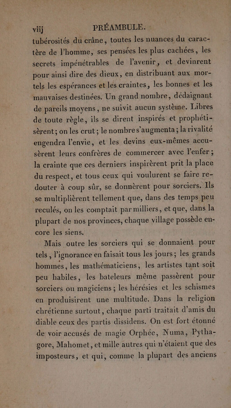 tubérosités du crâne, toutes les nuances du carac- tère de l’homme, ses pensées les plus cachées, les secrets impénétrables de lavenir, et devinrent pour ainsi dire des dieux, en distribuant aux mor- tels les espérances et les craintes, les bonnes et les mauvaises destinées. Un grand nombre, dédaignant de pareils moyens, ne suivit aucun système. Libres de toute règle, ils se dirent inspirés et prophéti- sèrent ; on les crut ; le nombres’augmenta; la rivalité engendra l'envie, et les devins eux-mêmes accu- sèrent leurs confrères de commercer avec lPenfer ; la crainte que ces derniers inspirèrent prit la place du respect, et tous ceux qui voulurent se faire re- douter à coup sûr, se donnèrent pour sorciers. Ils se multiplièrent tellement que, dans des temps peu reculés, on les comptait par milliers, et que, dans la plupart de nos provinces, chaque village possède en- core les siens. Mais outre les sorciers qui se donnaient pour tels , l'ignorance en faisait tous les jours; les grands hommes, les mathématiciens, les artistes tant soit peu habiles, les bateleurs même passèrent pour sorciers ou magiciens ; les hérésies et les schismes en produisirent une multitude, Dans la religion chrétienne surtout, chaque parti traitait d’amis du diable ceux des partis dissidens. On est fort étonné de voir accusés de magie Orphée, Numa, Pytha- gore, Mahomet, et mille autres qui n'étaient que des imposteurs, et qui, comme la plupart des anciens