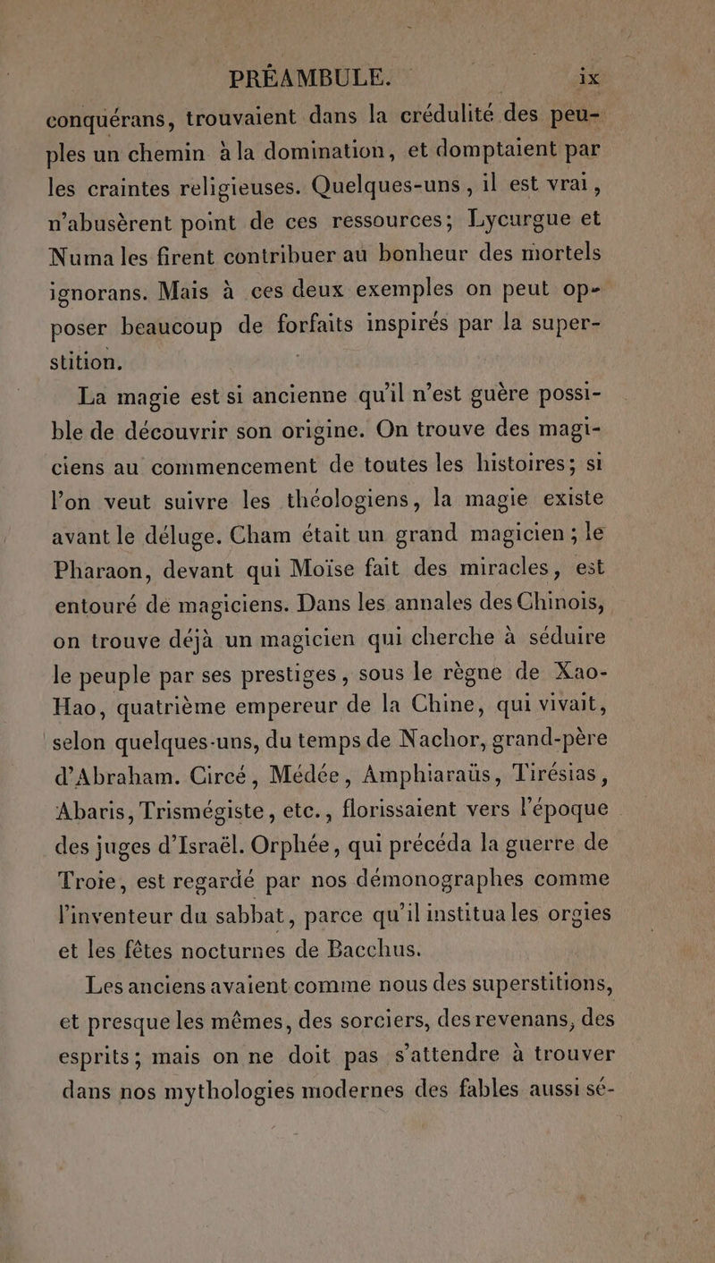 conquérans, trouvaient dans la crédulité des peu- ples un chemin à la domination, et domptaient par les craintes religieuses. Quelques-uns, il est vrai, n’abusèrent point de ces ressources; Lycurgue et Numa les firent contribuer au bonheur des mortels ignorans. Mais à ces deux exemples on peut op- poser beaucoup de forfaits inspirés par la super- stition, : La magie est si ancienne qu'il n’est guère possi- ble de découvrir son origine. On trouve des magi- ciens au commencement de toutes les histoires; si l’on veut suivre les théologiens, la magie existe avant le déluge. Cham était un grand magicien; le Pharaon, devant qui Moïse fait des miracles, est entouré dé magiciens. Dans les annales des Chinois, on trouve déjà un magicien qui cherche à séduire le peuple par ses prestiges, sous le règne de Xao- Hao, quatrième empereur de la Chine, qui vivait, selon quelques-uns, du temps de Nachor, grand-père d'Abraham. Circé, Médée, Amphiaraüs, Tirésias, Abaris, Trismégiste, etc., florissaient vers l'époque des juges d'Israël. Orphée, qui précéda la guerre de Troie, est regardé par nos démonographes comme l'inventeur du sabbat, parce qu’il institua les orgies et les fêtes nocturnes de Bacchus. Les anciens avaient comme nous des superstitions, et presque les mêmes, des sorciers, des revenans, des esprits; mais on ne doit pas s'attendre à trouver dans nos mythologies modernes des fables aussi sé-