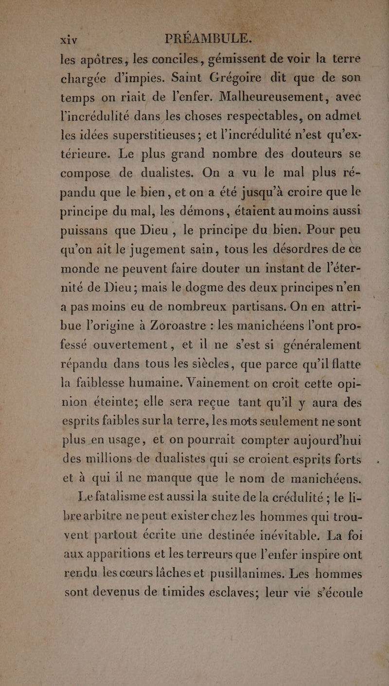 les apôtres, les conciles, gémissent de voir la terre chargée d’impies. Saint Grégoire dit que de son temps on riait de l'enfer. Malheureusement, avec l'incrédulité dans les choses respectables, on admet les idées superstitieuses; et l’incrédulité n’est qu’ex- térieure. Le plus grand nombre des douteurs se compose de dualistes. On a vu le mal plus ré- pandu que le bien, et on a été jusqu’à croire que le principe du mal, les démons, étaient au moins aussi puissans que Dieu , le principe du bien. Pour peu qu'on ait le jugement sain, tous les désordres de ce monde ne peuvent faire douter un instant de l’éter- nité de Dieu; mais le dogme des deux principes n’en a pas moins eu de nombreux partisans. On en attri- bue l’origine à Zoroastre : les manichéens l'ont pro- fessé ouvertement, et il ne s’est si généralement répandu dans tous les siècles, que parce qu’il flatte la faiblesse humaine. Vainement on croit cette opi- nion éteinte; elle sera reçue tant qu'il y aura des esprits faibles sur la terre, les mots seulement ne sont plus en usage, et on pourrait compter aujourd’hui des millions de dualistes qui se croient esprits forts et à qui 1f ne manque que le nom de manichéens. Le fatalisme est aussi la suite de la crédulité ; le li- brearbitre ne peut exister chez les hommes qui trou- vent partout écrite une destinée inévitable. La foi aux apparitions et les terreurs que l'enfer inspire ont rendu les cœurs lâches et pusillanimes. Les hommes sont devenus de timides esclaves; leur vie s'écoule