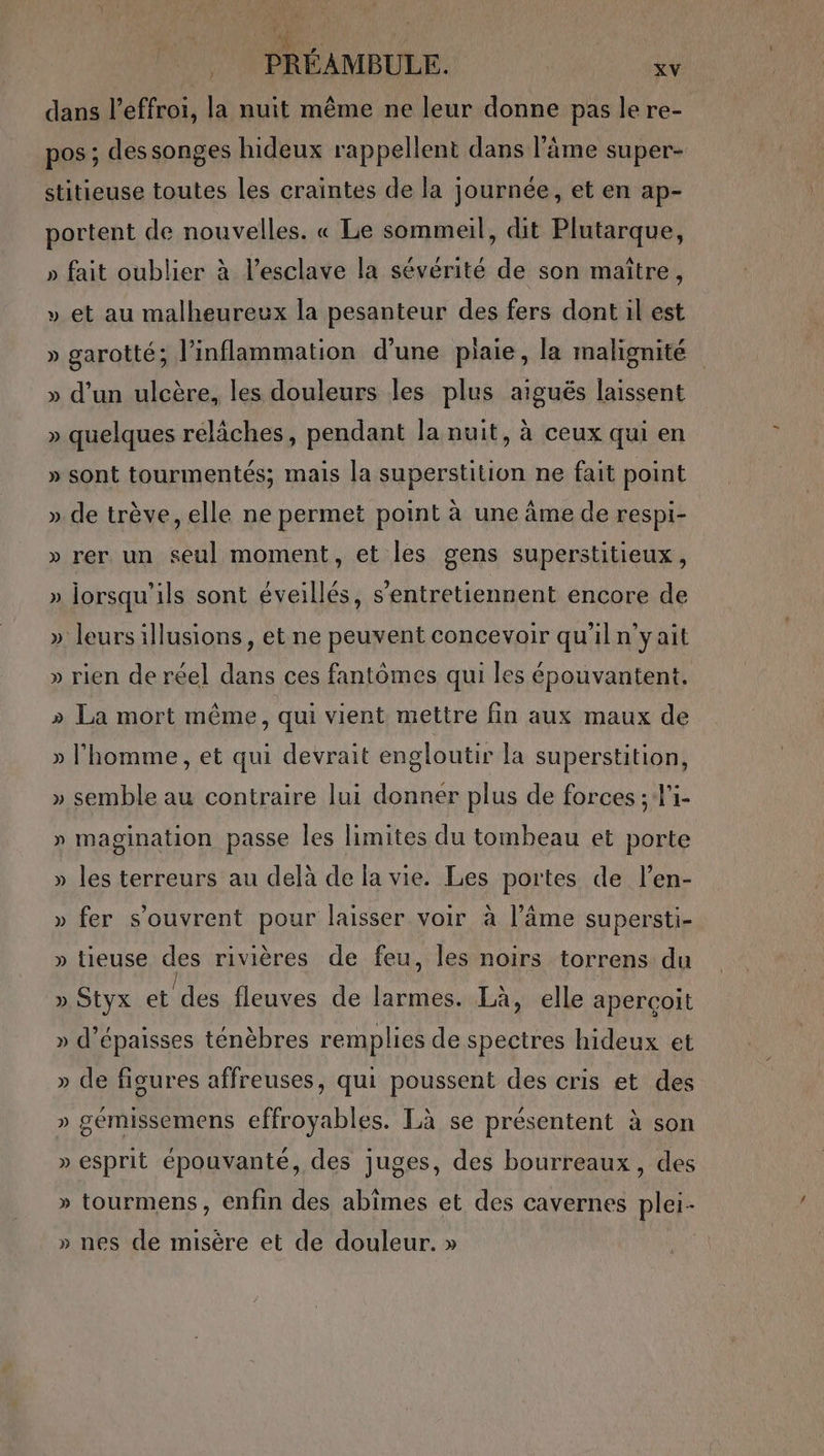 dans l’éffroi, la nuit même ne leur donne pas le re- pos ; dessonges hideux rappellent dans l'âme super- stitieuse toutes les craintes de la journée, et en ap- portent de nouvelles. « Le sommeil, dit Plutarque, » fait oublier à l’esclave la sévérité de son maître, » et au malheureux la pesanteur des fers dont il est » garotté; l’inflammation d’une plaie, la malignité » d’un ulcère, les douleurs les plus aiguës laissent » quelques reläches, pendant la nuit, à ceux qui en » sont tourmentés; mais la superstition ne fait point ». de trève, elle ne permet point à une âme de respi- » rer un seu] moment, et les gens superstitieux, » lorsqu'ils sont éveillés, s’entretiennent encore de » leurs illusions, et ne peuvent concevoir qu'iln'yait » rien de réel dans ces fantômes qui les épouvantent. » La mort même, qui vient mettre fin aux maux de » l’homme, et qui devrait engloutir la superstition, » semble au contraire lui donner plus de forces ; l'i- » magination passe les limites du tombeau et porte » les terreurs au delà de la vie. Les portes de l’en- » fer s’ouvrent pour laisser voir à l’âme supersti- » tieuse des rivières de feu, les noirs torrens du » Styx es fleuves de larmes. Là, elle aperçoit » d’épaisses ténèbres remplies de spectres hideux et » de figures affreuses, qui poussent des cris et des » gémissemens effroyables. Là se présentent à son » esprit épouvanté, des juges, des bourreaux, des » tourmens, enfin des abîmes et des cavernes plei- » nes de misère et de douleur. »