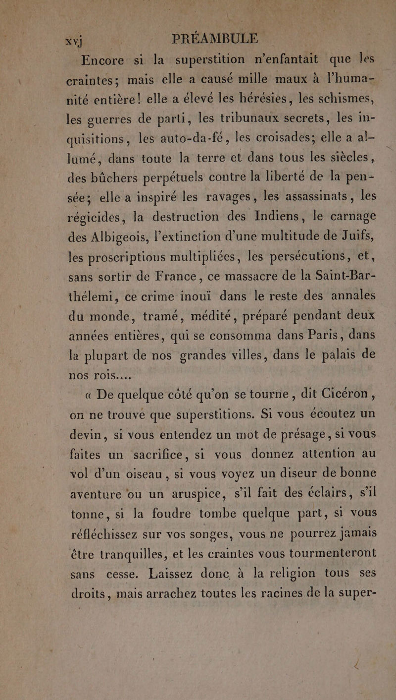 | MU PRÉAMBULE Encore si la superstition n’enfantait que les craintes; mais elle a causé mille maux à l’huma- nité entière! elle a élevé les hérésies, les schismes, les guerres de parti, les tribunaux secrets, les in- quisitions, les auto-da-fé, les croisades; elle a al- lumé, dans toute la terre et dans tous les siècles, des büchers perpétuels contre la liberté de la pen- sée; elle a inspiré les ravages, les assassinats, les régicides, la destruction des Indiens, le carnage des Albigeois, l'extinction d'une meta de Juifs, les proscriptious multipliées les persécutions, et, sans sortir de France, ce massacre de la Saint-Bar- thélemi, ce crime inoui dans le reste des annales du monde, tramé, médité, préparé pendant deux années entières, qui se consomma dans Paris, dans la plupart de nos grandes villes, dans le palais de nos rois... « De quelque côté qu’on se tourne, dit Cicéron, on ne trouvé que superstitions. Si vous écoutez un devin, si vous entendez un mot de présage, si vous faites un sacrifice, si vous donnez attention au vol d’un oiseau, si vous voyez un diseur de bonne aventure ‘ou un aruspice, s'il fait des éclairs, sil tonne, si la foudre tombe quelque part, si vous réfléchissez sur vos songes, vous ne pourrez jamais être tranquilles, et les craintes vous tourmenteront sans cesse. Laissez donc à la religion tous ses droits, mais arrachez toutes les racines de la super-