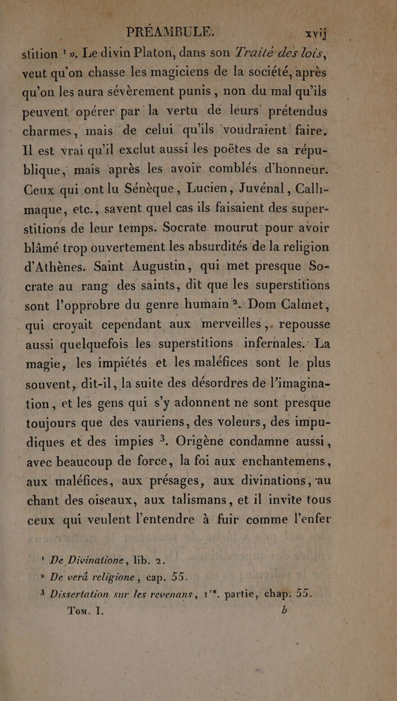 He. PRÉAMBULES xvi stition ‘ ». Le divin Platon, dans son Yrarté'des lois, veut qu’on chasse les magiciens de la société, après qu’on les aura sévèrement punis, non du mal qu'ils peuvent opérer par la vertu de leurs prétendus charmes, mais de celui qu'ils voudraient faire. Il est vrai qu'il exclut aussi les poëtes de sa répu- blique, mais après les avoir comblés d'honneur. Ceux qui ont lu Sénèque, Lucien, Juvénal, Calh- maque, etc., savent quel cas ils faisaient des super- stitions de leur temps. Socrate mourut pour avoir blâmé trop ouvertement les absurdités de la religion d'Athènes. Saint Augustin, qui met presque So- crate au rang des saints, dit que les superstitions sont l’opprobre du genre humain ?. Dom Calmet, qui croyait cependant aux merveilles ,. repousse aussi quelquefois les superstitions infernales. La magie, les impiétés et les maléfices sont le plus souvent, dit-il, la suite des désordres de l’imagina- tion, et les gens qui s’y adonnent ne sont presque toujours que des vauriens, des voleurs, des impu- diques et des impies *. Origène condamne aussi, avec beaucoup de force, la foi aux enchantemens, aux maléfices, aux présages, aux divinations , ‘au chant des oiseaux, aux talismans, et il invite tous ceux qui veulent l'entendre à fuir comme l'enfer ‘ De Divinatione, lib. 2. 2 De verà religione , cap. 55. 3 Dissertation sur les revenans, 1'*. partie, chap. 55. Tom. I. b