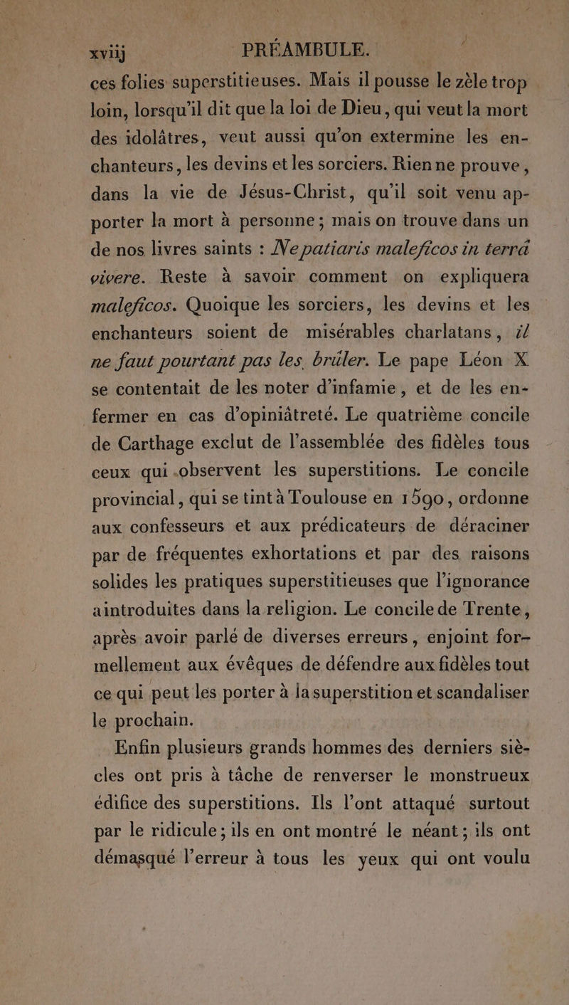 xvii] PRÉAMBULE. ces folies superstitieuses. Mais il pousse le zèle trop loin, lorsqu'il dit que la loi de Dieu , qui veut la mort des idolâtres, veut aussi qu’on extermine les en- chanteurs, les devins et les sorciers. Rien ne prouve, dans la vie de Jésus-Christ, qu'il soit venu ap- porter la mort à personne; mais on trouve dans un de nos livres saints : Ve patiaris maleficos in terra vivere. Reste à savoir comment on expliquera maleficos. Quoique les sorciers, les devins et les enchanteurs soient de misérables charlatans, ÿ/ ne faut pourtant pas les. brüler. Le pape Léon X se contentait de les noter d’infamie , et de les en- fermer en cas d’opiniâtreté. Le quatrième concile de Carthage exclut de l'assemblée des fidèles tous ceux qui.observent les superstitions. Le concile provincial, qui se tint à Toulouse en 1590, ordonne aux confesseurs et aux prédicateurs de déraciner par de fréquentes exhortations et par des raisons solides les pratiques superstitieuses que l'ignorance aintroduites dans la religion. Le concile de Trente, après avoir parlé de diverses erreurs, enjoint for- mellement aux évêques de défendre aux fidèles tout ce qui peut les porter à lasuperstition et scandaliser le prochain. Enfin plusieurs grands hommes des derniers siè- cles ont pris à tâche de renverser le monstrueux édifice des superstitions. Ils l’ont attaqué surtout par le ridicule ; ils en ont montré le néant ; ils ont démasqué l’erreur à tous les yeux qui ont voulu