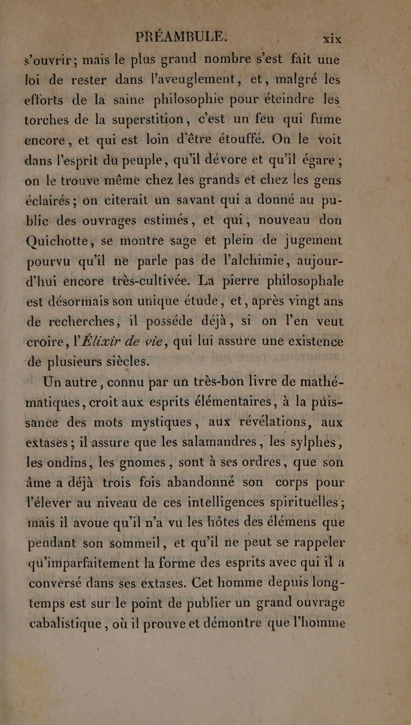 PRÉAMBULE. US à: s'ouvrir; mais le plus grand nombre s'est fait une loi de rester dans l’aveuglement, et, malgré les efforts de la saine philosophie pour éteindre les torches de la superstition, c'est un feu qui fume encoré , et qui est loin d'être étouffé. On le voit dans l'esprit du peuple, qu'il dévore et qu'il égare ; on le trouve même chez les grands ét chez les gens éclairés ; on citerait un savant qui a donné au pu- blic des ouvrages estimés, et qui, nouveau don Quichotte, se montre sage et plein de jugement pourvu qu'il ne parle pas de lalchimie, aujour- d'hui encore très-cultivée. La pierre philosophale est désormais son unique étude, et, après vingt ans de recherches, il posséde déjà, si on l'en veut croire, l'Élixir de vie, qui lui assure une existence de plusieurs siècles. Un autre, connu par un très-bon livre de mathé- matiques, croit aux esprits élémentaires, à la puis- sancé des mots mystiques, aux révélations, aux éxtases ; il assure que les salamandres, les sylphes, les ondins, les gnomes , sont à ses ordres, que son âme a déjà trois fois abandonné son corps pour V'élever au niveau de ces intelligences spirituelles ; mais il avoue qu'il n’a vu les hôtes des élémens que pendant son sommeil, et qu’il ne peut se rappeler qu'imparfaitement la forme des esprits avec qui 1i a convérsé dans ses extases. Cet homme depuis long- temps est sur le point de publier un grand ouvrage cabalistique , où il prouve et démontre que l’homme