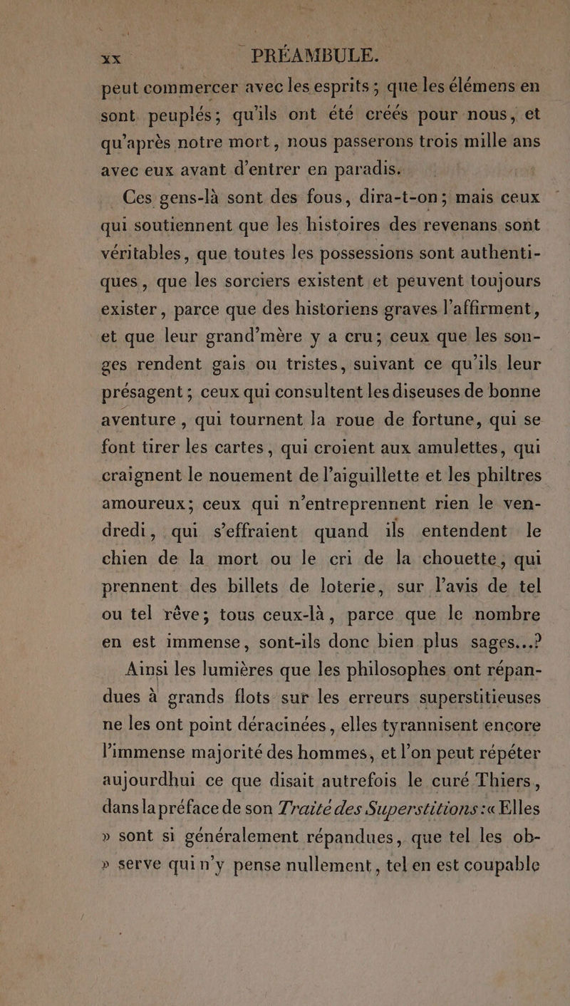 peut commercer avec les esprits ; que les élémens en sont peuplés; qu'ils ont été créés pour nous, et qu'après notre mort, nous passerons trois mille ans avec eux avant d'entrer en paradis. Ces gens-là sont des fous, dira-t-on; mais ceux qui soutiennent que les histoires des revenans sont véritables, que toutes les possessions sont authenti- ques, que les sorciers existent et peuvent toujours exister, parce que des historiens graves l’affirment, et que leur grand’mère y a cru; ceux que les son- ges rendent gais ou tristes, suivant ce qu'ils leur présagent ; ceux qui consultent les diseuses de bonne aventure : qui tournent la roue de fortune, qui se- font tirer les cartes, qui croient aux amulettes, qui craignent le nouement de l’aiguillette et les philtres amoureux; ceux qui n’entreprennent rien le ven- dredi, qui s’effraient quand ils entendent le chien de la mort ou le cri de la chouette, qui prennent des billets de loterie, sur l’avis de tel ou tel rêve; tous ceux-là, parce que le nombre en est immense, sont-ils donc bien plus sages...) Ainsi les lumières que les philosophes ont répan- dues à grands flots sur les erreurs superstitieuses ne les ont point déracinées , elles tyrannisent encore l’immense majorité des hommes, et l’on peut répéter aujourdhui ce que disait autrefois le curé Thiers, dans la préface de son Traité des Superstitions :« Elles » sont si généralement répandues, que tel les ob- » serve quin y pense nullement, tel en est coupable