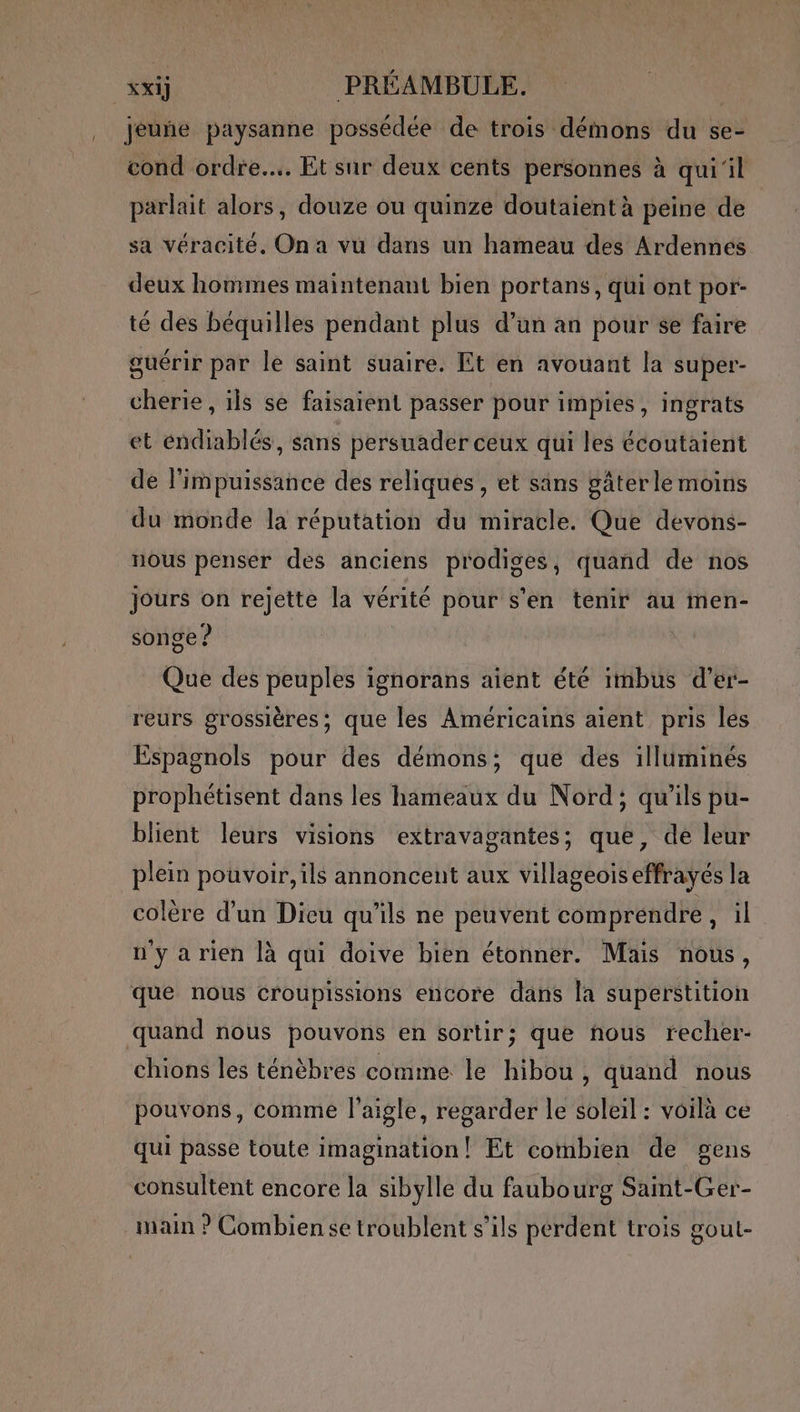 ! jeuñe paysanne possédée de trois démons du se- cond ordre... Et sur deux cents personnes à quil parlait alors, douze ou quinze doutaient à peine de sa véracité. On a vu dans un hameau des Ardennes deux hommes maintenant bien portans, qui ont por- té des béquilles pendant plus d’un an pour se faire guérir par le saint suaire. Et en avouant la super- cherie, ils se faisaient passer pour impies, ingrats et éndiablés, sans persuader ceux qui les écoutaient de l'impuissance des reliques, et sans gâterle moins du monde la réputation du miracle. Que devons- nous penser des anciens prodiges, quand de nos Jours on rejette la vérité pour s’en tenir au men- songe ? Que des peuples ignorans aient éte imbus d’er- reurs grossières; que les Américains aient pris les Espagnols pour des démons; que des illuminés prophétisent dans les hameaux du Nord; qu'ils pu- blient leurs visions extravagantes; que, de leur plein pouvoir, ils annoncent aux villageoiseffrayés la colère d’un Dieu qu’ils ne peuvent comprendre ses t' n'ya rien là qui doive bien étonner. Mais nous, chions les ténèbres comme le hibou, quand nous pouvons, comme l'aigle, regarder le soleil : voilà ce qui passe toute imagination! Et combien de gens consultent encore la sibylle du faubourg Saint-Ger- main ? Combiense troublent s'ils perdent trois sout- P S