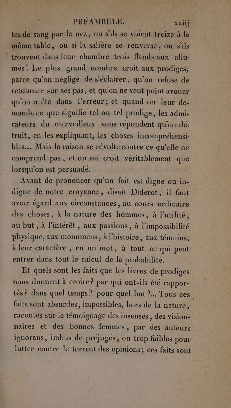 PRÉAMBULE. xxiij tes de'sang par le nez, ou s'ils se voient treize à la même table, ou si la salière se renverse, ou s'ils ‘ trouvent dans leur chambre trois flambeaux ‘allu- més! Le plus grand nombre croit aux prodiges, parce qu’on néglige de s'éclairer, qu’on refuse de retourner sur ses pas, et qu'on ne veut point avouer qu'on a été dans l'erreur; et quand on leur de- mande ce que signifie tel ou tel prodige, les admi- rateurs du merveilleux vous répondent qu’on dé. truit, en les expliquant, les choses incompréhensi- bles... Mais la raison se révolte contre ce qu’elle ne comprend pas, et on ne croit véritablement que lorsqu'on est persuadé. Avant de prononcer qu'un fait est digne ou in- digne de notre croyance, disait Diderot, il faut avoir égard aux circonstances , au cours ordinaire des choses, à la nature des hommes, à l'utilité, au but, à l'intérêt , aux passions, à l'impossibilité physique, aux monumens, à l’histoire, aux témoins, à leur caractère , en un mot, à tout ce qui peut entrer dans tout le calcul de la probabilité. Et quels sont les faits que les livres de prodiges nous donnent à croire? par qui ont-ils été rappor- tés ? dans quel temps? pour quel but ?.. Tous ces faits sont absurdes, impossibles, hors de la nature, racontés sur le témoignage des insensés, des vision- naires et des bonnes femmes, par des auteurs ignorans, imbus de préjugés, ou trop faibles pour lutter contre le torrent des opinions; ces faits sont