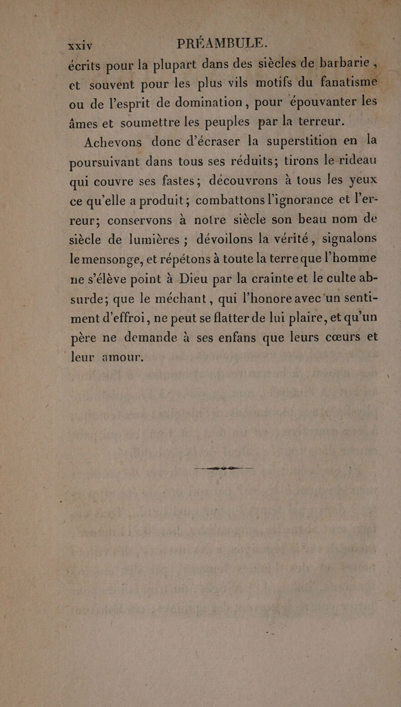 EE PRÉAMBULE. | écrits pour la plupart dans des siècles de barbarie, et souvent pour les plus vils motifs du fanatisme ou de l'esprit de domination, pour épouvanter les âmes et soumettre les peuples par la terreur. Achevons donc d’écraser la superstition en la poursuivant dans tous ses réduits; tirons le rideau qui couvre ses fastes; deécouvrons à tous les yeux ce qu’elle a produit; combattons l'ignorance et l’er- reur; conservons à notre siècle son beau nom de siècle de lumières : dévoilons la vérité, signalons le mensonge, et répétons à toute la terre que l’homme ne s'élève point à Dieu par la crainte et le culte ab- surde; que le méchant, qui l’honore avec‘un senti- ment d’effroi, ne peut se flatter de lui plaire, et qu’un père ne demande à ses enfans que leurs cœurs et “leur amour.