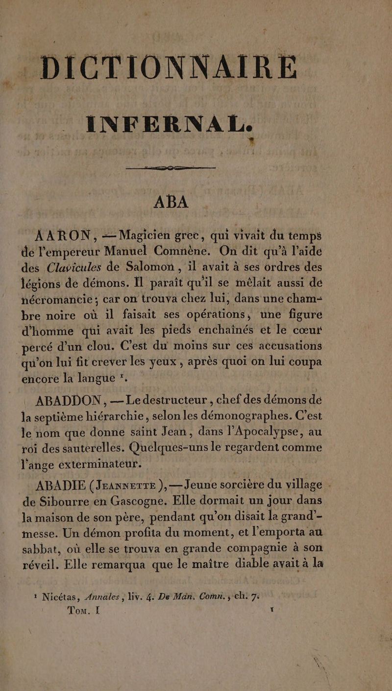 DICTIONNAIRE INFERNAL. ABA AARON, =— Magicien grec, qui vivait du L té pS de l'empereur Manuel Comnène. On dit qu’à l’aide des Clavicules de Salomon , il avait à ses ordres des légions de démons. Îl paraît qu il se mélait aussi de nécromancie; car on trouva chez lui, dans une cham- bre noire où il faisait ses opérations, une figure d'homme qui avait les pieds enchaînés et le cœur Le cé d’un clou. C’est du moins sur ces accusations qu'on lui fit crever les yeux, après quoi on lui coupa encore la langue *. ABADDON , — Le destructeur , chef des démons de la septième hiérarchie, selon les démonographes. C'est le nom que donne saint Jean, dans l’Apocalypse, au roi des sauterelles. Oheleiees le regardent comme l'ange exterminateur. | ABADIE (JraxnerTe ), — Jeune sorcière du village . de Sibourre en Gascogne. Elle dormait un jour dans la maison de son père, pendant qu’on disait la grand”- messe. Un démon profita du moment, et l emporta at sabbat, où elle se trouva en grande compagnie à son réveil. Elle remarqua que le maître diable avait à la 1 Nicétas, Annales, liv. 4: De Man. Comn. , ch: 7: