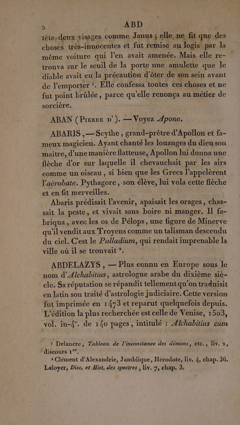 À | ABD | tête, deux visages comme Janus ; ; elle,. me fit que. dès choses très-innocentes et fut remise au logis par la même voiture qui l'en avait amenée. Mais. elle re- L trouva sur le seuil de la porte une amulette que le diable avait eu la précaution d’ôter de son sein avant de l'emporter ?. 1, Elle confessa toutes ces choses et ne fut point brûlée, parce qu’elle renonça au métier de sorcière. ABAN (Prenre p°). — Voyez .4pone. ABARIS ,— Scythe, grand-prêtre d'Apollon et fa- meux magicien. Ayant chanté les louanges du dieu son maître, d'une manière flatteuse, Apollon lui donna une flèche d'or sur laquelle il chevauchait par les airs comme un oiseau , si bien que les Grecs l’appelèrent l'aérobate. Babe son élève, lui vola cette flèche et en fit merveilles. Abaris prédisait l'avenir, apaisait les orages, chas- sait la peste, et vivait sans boire ni manger. Il fa- briqua , avec les os de Pélops, une figure de Minerve qu’il vendit aux Troyens comme un talisman descendu du ciel. C’est le Palladium, qui rendait imprenable la ville où il se trouvait *. ABDELAZYS , — Plus connu en Europe sous le nom d’_Æ{lchabitiws, astrologue arabe du dixième siè- cle. Saréputation se répandit tellement qu'on traduisit en latin son traité d’astrologie judiciaire. Cette version fut imprimée en 1473 et reparut quelquefois depuis. L'édition la plus recherchée est celle de Venise, 1503, vol. in-4°. de 140 pages, intitulé : Æ/chabitius cum _ : Delancre, Tableau de l’inconstance des démons, etc., Liv. 2, * discours 1°° 2 Clément d'Alexandrie, Jamblique, Hérodote, liv. 4, chap. 36. Leloyer, Disc. et Hist. des spectres , Liv. 7, chap. 3.