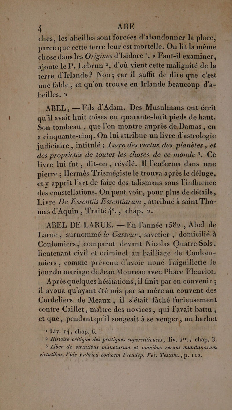 Â : ABE TPE ches, les abeilles sont forcées d'abandonner la place, parce que cette terre leur est mortelle. On lit la même chose dans les Origines d'Isidore *. « Faut-il examiner, ajoute le P. Lebrun ?, d'où vient cette malignité de la terre d'Irlande? Non; car il suffit de dire que c’est une fable , et qu’on trouve en Irlande beaucoup d’a- beilles. » ABEL, — Fils d'Adam. Des Musulmans ont écrit qu'il avait huit toises ou quarante-huit pieds de haut. Son tombeau , que l’on montre auprès de. Damas , en a cinquante-cinq. On lui attribue un livre d’astrologie judiciaire , intitulé : Livre des vertus des planètes , et des propriétés de toutes les choses de ce monde 3. Ce livre lui fut, dit-on, révélé. I l’enferma dans une pierre ; Hermès Trismégiste le trouva après le déluge, eu y apprit l’art de faire des talismans sous l'influence des constellations. On peut: voir, pour plus dedétails, Livre De Essentüs Essentiarum , attribué à saint Tho- mas d'Aquin, Traité 4°., chap. 2. ABEL DE LARUE. — En l’année 1582, Abel de Larue, surnommé le Casseur, savetier , domicilié à Coulomiers, comparut devant Nicolas Quatre-Sols, lieutenant civil et criminel au baïlliage de Coulom- miers , Comme prévenu d'avoir noué l'aiguillette le jour du mariage de Jean Moureau avec Phare Fleuriot. Après quelques hésitations , il finit par en convenir ; . il avoua qu'ayant été mis par sa mère au couvent des Cordeliers de Meaux , il s'était fâché furieusement contre Caïillet, maître des novices, qui l'avait battu , et que, pendant qu'il songeait à se venger, un barbet ? 1 Liv. 14, chap. 6. R ? Histoire critique des pratiques superstitieuses, iv. 1%, chap. 3. . $ Liber de virtutibus planetarum et omnibus rerum mundanarum virtutibus. Vide Fabrici codicem Pseudep. Pet. Testam., p. 112.