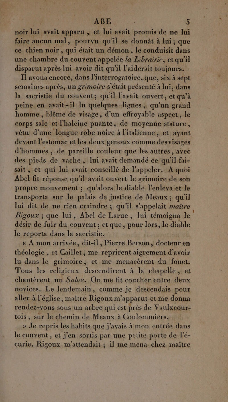 noir lui avait apparu , et lui avait promis de ne lui faire aucun mal, pourvu qu il se donnàt à lui ; que ce chien noir , qui était un démon, le RTE dans une chambre du couvent appelée la Librairie, et qu'il disparut après lui avoir dit qu’il l’aiderait toujours. Il avoua encore, dans l’interrogatoire, que, six à sept semaines après, un grimoire s'était présenté à lui, dans la sacristie du couvent; qu'il avait ouvert, et qu’à peine en avait-il lu quelques lignes, qu'un grand homme , blème de visage, d’un effroyable aspect, le corps sale et l’halcine puante, de moyenne stature vêtu d’une longue robe noire à l'italienne, et ayant devant l'estomac et les deux genoux comme des visages d'hommes , de pareïlle couleur que les autrés , avec des pieds de vache, lui avait demandé ce qu'il fai- sait , et qui lui her conseillé de l'appeler. À quoi Abel fit réponse qu'il avait ouvert le grimoire de son propre mouvement ; qu'alors le diable l’enleva et le transporta sur le palais de justice de Meaux; quil lui dit de ne rien craindre ; qu'il s'appelait maitre Figoux ; que lui, Abel de Larue, lui témoigna Île désir de fuir du couvent ; et que, pour lors, le diable le reporta dans la pee 3 | « À mon arrivée, dit-il , Pierre Berson, docteur en théologie , et Caillet, me nent aigrement d'avoir lu dans le grimoire, et me menacèrent du fouet, Tous les religieux descendirent à la chapelle , et chantèrent un Save. On me fit coucher entre deux noyices. Le lendemain, comme je descendais pour aller à l’église, maître Rigoux m’apparut et me donna rendez-vous sous un arbre qui est près de Vaulxcour- tois , sur le chemin de Meaux à Coulommiers, » Je repris les habits que j'avais à mon entrée dans le couvent, et j’en sortis par une peuüte porte de l’é- curie. Rigoux m'attendait ; il me mena chez maître