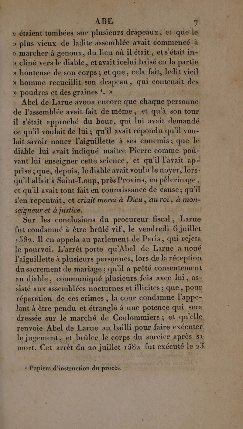 »-étaient tombées sur plusieurs drapeaux, et queile » plus vieux de ladite assemblée avait commencé à » marcher à genoux, du lieu où ilétait, et s'était in- » cliné vers le able , etavait icelui bas en la partie » honteuse de son corps ; et que, cela fait, ledit vieil » homme recueillit son SpA qui contenait des » poudres et des graines !. » Abel de Larue avoua encore que chaque personne de l'assemblée avait fait de même, et qu à son tour il s'était approché du bouc, qui lui avait demandé ce qu'il voulait de lui ; qu'il avait répondu qu il vou- lait savoir nouer nantiede à ses ennemis ; que le diable lui avait indiqué maître Pierre comme pou- vant lui enseigner cette science, et qu'il l'avait ap- prise ; que, depuis, le diable avait voulu le noyer, lors- qu'il allait à Saint-Loup, près Provins, en pèlerinage, et qu'il avait tout fait en connaissance de cause; qu'il s'en repris et criait merci à at. auToi, &amp; MOn- sergneur'et à justice. Sur les conclusions du procureur fiscal, Larue fut condamné à être brülé vif, le vendredi. 6 juillet 1582. Il en appela au parlement de Paris, qui rejeta le pourvoi. L'arrêt porte qu'Abel de Due a noué l’aiguillette à plusieurs personnes, lors de la réception du sacrement de mariage ; qu'il a prêté consentement au diable, communiqué plusieurs fois avec lui, as- sisté aux assemblées nocturnes et illicites ; que, pour réparation de ces crimes , la cour condamne l'appe- lant à être pendu et étranglé à une potence qui sera - dressée sur le marché de Coulommiers; et qu'elle renvoie Abel de Larue au baïlli pour faire exécuter le jugement, et brüler le corps du sorcier après sa mort. Cet arrêt du 20 juillet 1562 fut exécuté le 23 \ L Papiers d'instruction du procès.