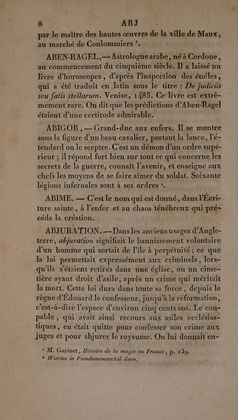 ar le maître des hautes œuvres de la Ps Maux, au marché de Coulommiers . ABEN-RAGEL,—Astrologue arabe, né à Cordoue, au commencement du CONTES Huûre: Il a laissé un livre d'horoscopes , d’après l'inspection des étoiles, qui a été traduit en latin sous le titre : De judicüs seu fatis stellarum. Venise, 1485. Ce livre est extré- mement rare. On dit que les prédictions d’Aben-Ragel étaient d’une certitude admirable. ABIGOR , — Grand-duc aux enfers. Il se montre sous la figure d’un beau cavalier, portant la lance, l'é- tendard ou le sceptre. C’est un démon d’un ordre supé- rieur ; il répond fort bien sur tout ce qui concerne les secrets de la guerre, connaît l’avenir, et enseigne aux chefs les moyens de se faire aimer du soldat. Soixante légions infernales sont à ses ordres ?. È ABIME. — C’est le nom qui est donné, dos r Écri- ture sainte , à l'enfer et au chaos ténébreux qui pré- céda la création. | ABJURATION.— Dans les anciens usages d’Angle- terre &gt; abjuration signifiait le bannissement volontaire d'un tone qui sortait de l'ile à perpétuité ; ce que la loi permettait expressément aux criminels, lors- qu'ils s'étaient retirés dans une église, ou un cime- tière ayant droit d'asile, après un crime qui méritait la mort. Cette loi dura dans toute sa force , depuis le règne d'Édouard le confesseur, j jusqu’ à la réformation, c’est-à-dire l’ espace d'environ cinq cents ans. Le cou- pable , qui avait ainsi recours aux asiles ecclésias- tiques, en était quitte pour confesser son crime aux juges et pour abjurer le royaume. On lui donnait en- ? M. Garinet, Histoire de la magie en France, p. 139. 2 JVierius in SAR dæm.