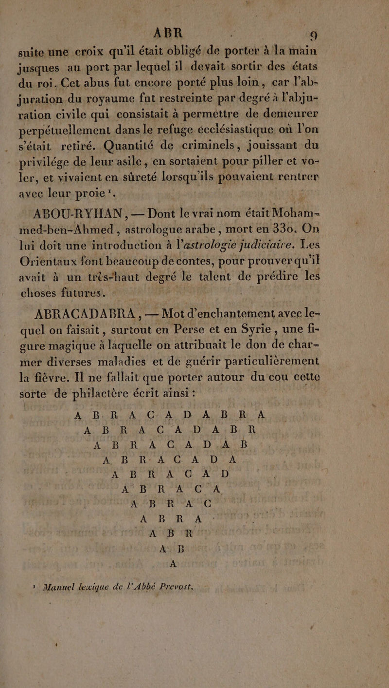 suite une croix qu'il était obligé de porter à la main jusques au port par lequel il ds sortir des états du roi. Cet abus fut encore porté plus loin , car l’ab- juration du royaume fut restreinte par degré à l'abju- ration civile qui consistait à permettre sa demeurer perpétuellement dans le refuge ecclésiastique où l’on s'était retiré. Quantité de criminels, jouissant du privilége de leur asile, en sortaient pour piller et vo- ler, et vivaient en sûreté lorsqu’ ils pouvaient renirer avec leur proie. | ABOU-RYHAN , — Dont le vrai nom était M AA med-ben-Ahmed , Hrrotogilé arabe, mort en 330. On lui doit une introduction à l'astrologie judiciaire. Les Orientaux font beaucoup de contes, pour prouver qu ñ} avait à un très“haut degré le talent de prédire les choses futures. di : ABRACADABRA , — Mot d’enchantement avec le- quel on faisait, surtout en Perse et en Syrie , une fi- gure magique à laquelle on attribuait le don de char- mer diverses maladies et de guérir particulièrement la fièvre. Il ne fallait que porter autour du cou cette sorte de philactère écrit ainsi : RE DUR AU D AN RAR A PA LUE a ON ON PE PE AR ER À. CuAS D th AURA A Lu 2 His A Ci. AceI) AUROULC D AL AE BA AMC À ER À 1 Manuel lexique de l’ Abbé Prevost.