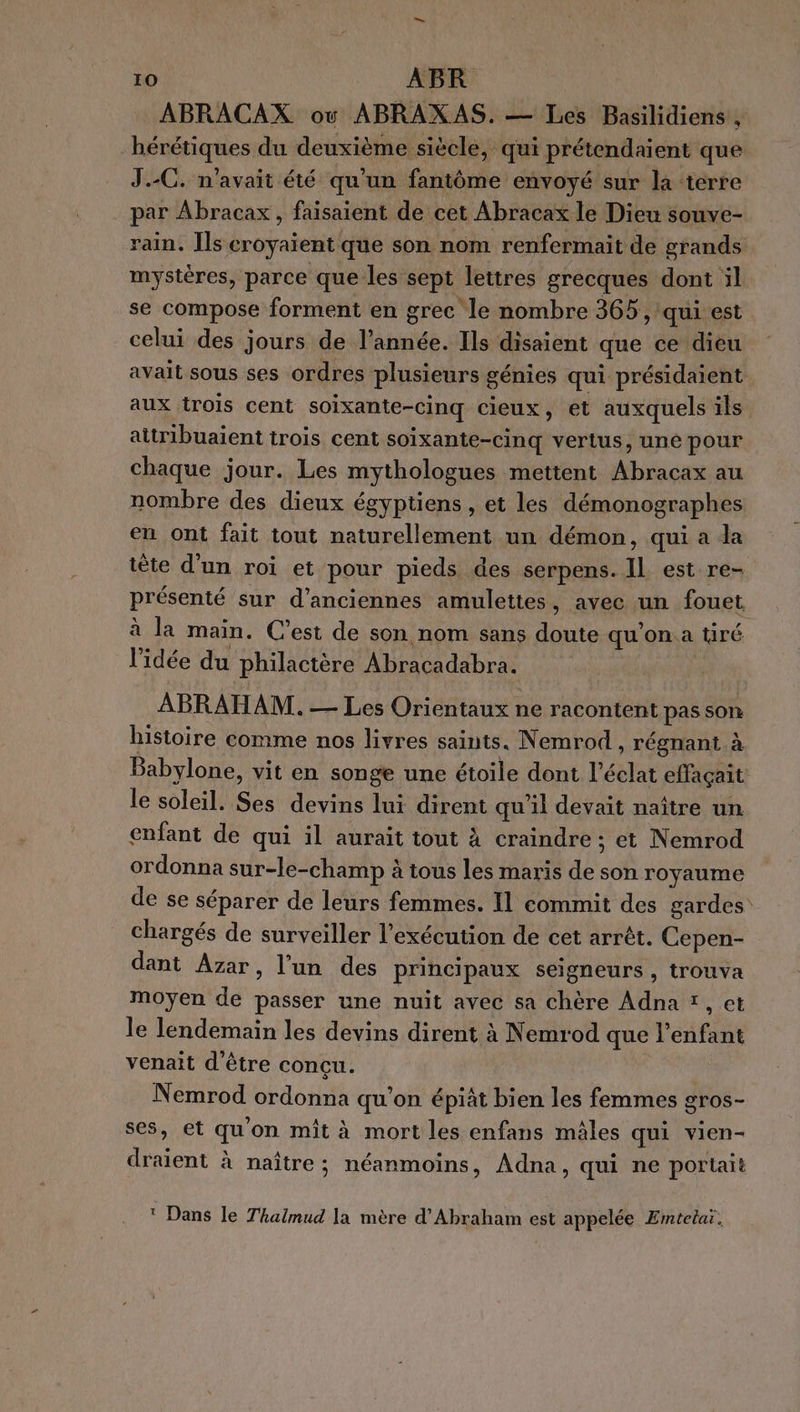 ABRACAX où ABRAXAS. — Les Basilidiens , hérétiques du deuxième siècle, qui prétendaient que J.-C. n'avait été qu'un fantôme envoyé sur la ‘terre par Abracax, faisaient de cet Abracax le Dieu souve- rain. Îls croyaient que son nom renfermait de grands mystères, parce que les sept lettres grecques dont il se compose forment en grec le nombre 365, qui est celui des jours de l’année. Ils disaient que ce dieu avait sous ses ordres plusieurs génies qui présidaient. aux trois cent soixante-cinq cieux, et auxquels ils attribuaient trois cent soixante-cinq vertus, une pour chaque jour. Les mythologues mettent Abracax au nombre des dieux égyptiens , et les démonographes en ont fait tout naturellement un démon, qui a la tête d’un roi et pour pieds des serpens. IL est re- présenté sur d'anciennes amulettes, avec un fouet à la main. C’est de son nom sans doute qu'on a tiré l’idée du philactère Abracadabra. ABRAHAM. — Les Orientaux ne racontent pas son histoire comme nos livres saints, Nemrod , régnant à Babylone, vit en songe une étoile dont l'éclat effaçait le soleil. Ses devins lui dirent qu'il devait naître un enfant de qui il aurait tout à craindre ; et Nemrod ordonna sur-le-champ à tous les maris de son royaume de se séparer de leurs femmes. Il commit des gardes: chargés de surveiller l'exécution de cet arrêt. Cepen- dant Azar, l’un des principaux seigneurs , trouva moyen de passer une nuit avec sa chère Adna *, et le lendemain les devins dirent à Nemrod que l'enfant venait d'être concu. Nemrod ordonna qu’on épiât bien les femmes gros- ses, et qu'on mit à mort les enfans mâles qui vien- draient à naître; néanmoins, Adna, qui ne portait t Dans le Thalmud la mère d'Abraham est appelée Emtetaï.