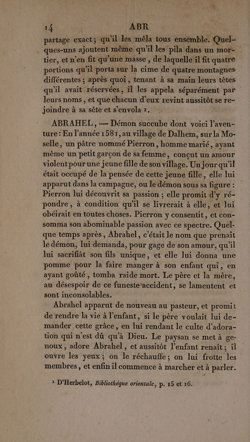 partage exact; qu al les. mêla tous ensemble. Quel- ques-uns ajoutent même qu'il les pila dans un mor- tier, et n’en fit qu’une masse , de laquelle il fit quatre portions qu'il porta sur la cime de quatre montagnes différentes ; après quoi, tenant à sa main leurs têtes qu'il avait ‘réservées, il les appela séparément par leurs noms, et que chacun d'eux revint aussitôt se re- joindre à sa sête et s’envola r. ABRAHEL , — Démon succube dont voici l’aven- ture: En l’année 1581, au village de Dalhem, sur la Mo- selle, un pâtre nommé Pierron, homme marié, ayant même un petit garçon de sa femme, conçut un amour violent pourune jeune fille de son village. Un jour qu'il était occupé de la pensée de cette jeune fille, elle lui apparut dans la campagne, ou le démon sous sa figure : : Pierron lui découvrit sa passion ; elle promit d'y ré- pondre, à condition qu'il se livrerait à elle, et lui obéirait en toutes choses. Pierron Y consentit, et con- somma son abominable passion avec ce spectre. Quel- que temps après , Abrahel, c'était le nom que prenait le démon, lui demanda, pour gage de son amour, qu'il lui sacrifiàt son fils unique, et elle lui donna une pomme pour la faire manger à son enfant qui, en ayant goûté , tomba raide mort. Le père et la mère, au désespoir de ce funeste*accident, se lamentent et sont inconsolables. Abrähel apparut de nouveau au pasteur, et promit de rendre la vie à l'enfant, si le père voulait lui de- mander cette grâce, en lui rendant le culte d’adora- tion qui n'est dû qu'à Dieu. Le paysan se met à ge- noux , adore Abrahel, et aussitôt l'enfant renaît ; il ouvre les yeux; on le réchauffe ; on lui frotte 1 membres, et enfin il commence à marcher et à parler. * D'Herbelot, Bibliothèque orientale, p. 15 et 16.