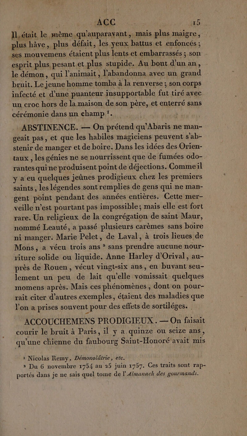 ] ACC Dao ab IL, était le Heu .qu'auparavant,. mais plus maigre ; plus hâve, plus défait, les yeux battus et enfoncés ; ses mouvemens étaient BR lents et embarrassés ;.son esprit plus, pesant.et. plus stupide. Au bout d’un an, le démon, qui l'animait , l’abandonna avec un grand bruit. Le jeune homme tomba à la renverse; son corps infecté et d’une puanteur insupportable fat tiré avec un croc hors de lamaison de son père, et enterré sans cérémonie dans un champ ‘. :ABSTINENCE. — On prétend qu bios ne man- geait pas, et que les habiles magiciens peuvent s'ab- stenir de manger et de boire. Dans les idées des Orien- taux , les génies ne se nourrissent que de fumées odo- rantes qui ne produisent point de déjections. Commeil y a eu quelques jeûnes prodigieux chez les premiers saints, les légendes sont remplies de gens qui ne man- gent FOR pendant des années entières. Cette mer- veille n’est pourtant pas impossible ; mais elle est fort rare. Un religieux de la congrégation de saint Maur, nommé Leauté, a passé plusieurs carèmes sans boire ni manger. Marie Pelet, de Laval, à trois lieues de Mons, a vécu trois ans ? sans prendre aucune nour- riture solide ou liquide. Anne Harley d'Orival, au- près de Rouen, vécut vingt-six ans, en buvant seu- lement un peu de lait qu’elle vomissait quelques momens après. Mais ces phénomènes, dont on pour- rait citer d’autres exemples, étaient des maladies que l'on a prises souvent pour des effets de sortiléges. | ACCOUCHEMENS PRODIGIEUX.. — On faisait courir le bruit à Paris, il y a quinze ou seize ans, qu’une chienne du faubourg Saint-Honoré avait mis : Nicolas Remy, Démorolätrie, ete. 2 Du 6 novembre 1754 au 25 juin 17b7. Ces traits sont rap- portés dans je ne sais quel tome de lA/manack des gourmands.