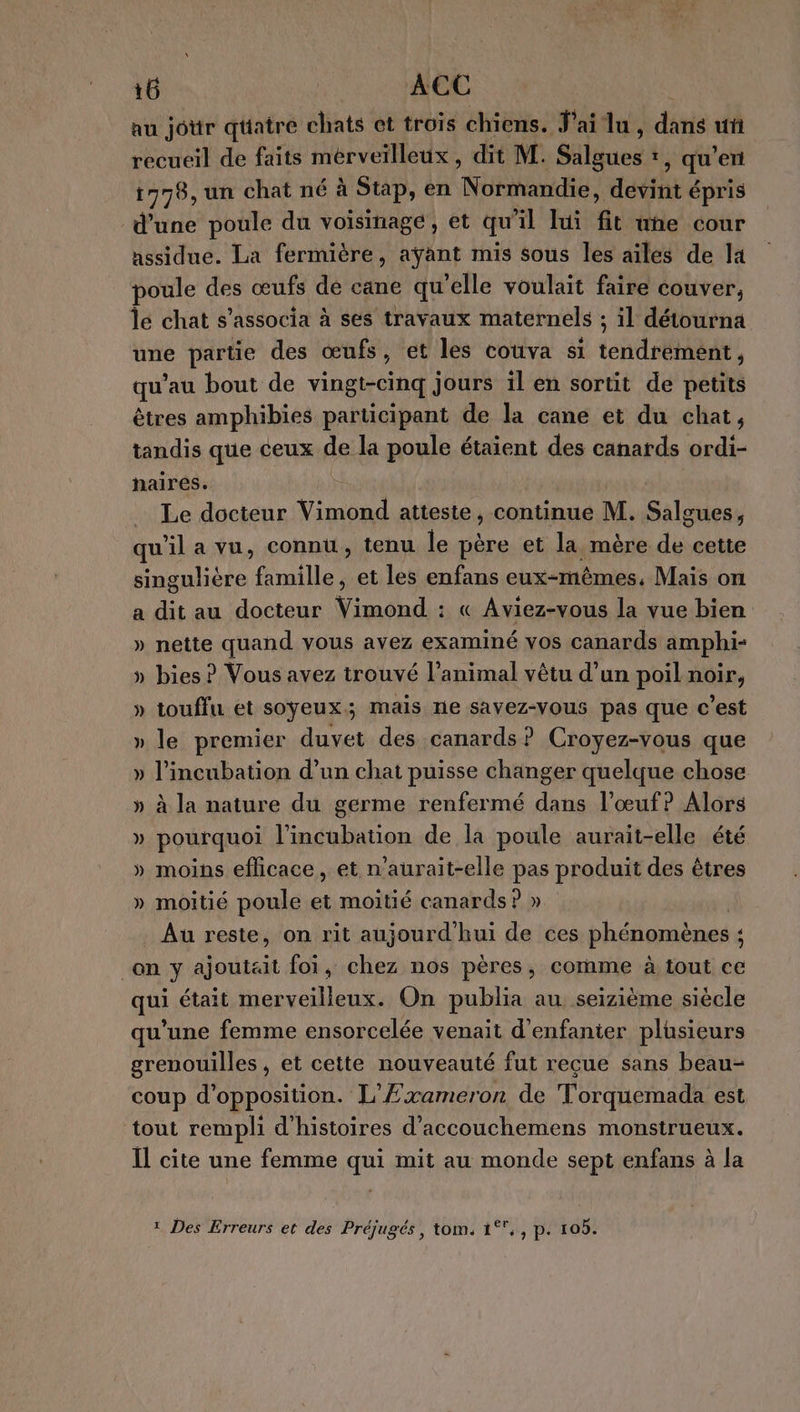 au joür qtatre chats et trois chiens. J'ai lu, déris uñ recueil de faits merveilleux , dit M. Silaues t, qu'en 1778, un chat né à Stap, en Normandie, devint épris d’une poule du voisinage , et qu 11 lui ft uñe cour assidue. La fermière, ayant mis sous les ailes de la poule des œufs dé cane qu'elle voulait faire couver, le chat s’associa à ses travaux maternels ; il détourna une partie des œufs, et les couva si tend tiède: qu’au bout de vingt-cinq jours ïl en sortit de petits êtres amphibies participant de la cane et du chat, tandis que ceux de la ie étaient des canards ordi- naires. _ Le docteur Vimond atteste, continue M. Salgues, qu'il a vu, connu, tenu le père et la mère de cette singulière famille, et les enfans eux-mêmes, Mais on a dit au docteur Vimond : « Aviez-vous la vue bien » nette quand vous avez examiné vos canards amphi- » bies ? Vous avez trouvé l'animal vêtu d’un poil noir, » touffu et soyeux; mais ne savez-vous pas que c’est » le premier duvet des canards? Croyez-vous que » l’incubation d’un chat puisse changer quelque chose » à la nature du germe renfermé dans l'œuf? Alors » pourquoi l'incubation de la poule aurait-elle été » moins efficace, et n’aurait-elle pas produit des êtres » moitié poule et moitié canards ? » _ Au reste, on rit aujourd’hui de ces phénomènes ; : On y ajoutait foi, chez nos pères , Comme à tout ce qui était merveilleux. On publia au seizième siècle qu’une femme ensorcelée venait d’enfanier plusieurs grenouilles , et cette nouveauté fut reçue sans beau- coup d'opposition. L'Exameron de Torquemada est tout rempli d'histoires d’accouchemens monstrueux. Il cite une femme qui mit au monde sept enfans à la * Des Erreurs et des Préjugés, tom. 1°, , p. 10b.