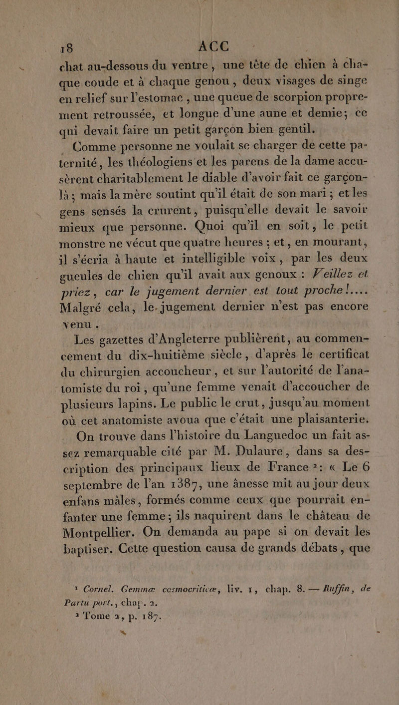 chat au-dessous du ventre, une tête de chien à cha- que coude et à chaque genou, deux visages de singe en relief sur l'estomac , une queue de scorpion propre- ment retroussée, et longue d’une aune et demie; ce qui devait faire un petit garçon bien gentil. Comme personne ne voulait se charger de cette pa- ternité, les théologiens et les parens de la dame accu- sèrent charitablement le diable d’avoir fait ce garçon- là; mais la mère soutint qu'il était de son mari; et les gens sensés la crurent, puisqu'elle devait le savoir mieux que personne. Quoi qu'il en soit, le petit monstre ne vécut que quatre heures ; et, en mourant, il s'écria à haute et intelligible voix, par les deux gueules de chien qu'il avait aux genoux : Veillez et priez, car le jugement dernier est tout proche | ; Malgré cela, le. jugement dernier n’est pas encore venu. | | Les gazettes d'Angleterre publièrent, au commen- cement du dix-huitième siècle, d’après le certificat du chirurgien accoucheur , et sur l’autorité de l’ana- tomiste du roi, qu'une femme venait d'accoucher de plusieurs lapins. Le public le crut, jusqu'au moment où cet anatomiste avoua que c'était une plaisanterie. On trouve dans l’histoire du Languedoc un fait as- sez remarquable cité par M. Dulaure, dans sa des- cription des principaux lieux de France ?: « Le 6 septembre de l’an 1387, une ànesse mit au jour deux enfans mâles, formés comme ceux que pourrait en- fanter une femme ; ils naquirent dans le château de Montpellier. On demanda au pape si on devait les baptiser. Cette question causa de grands débats , que 1 Cornel. Gemmæ cesmocriticæ, Viv. 1, chap. 8. — Ruffin, de Partu port. , char. 2. 3 Tome a, p. 187. %