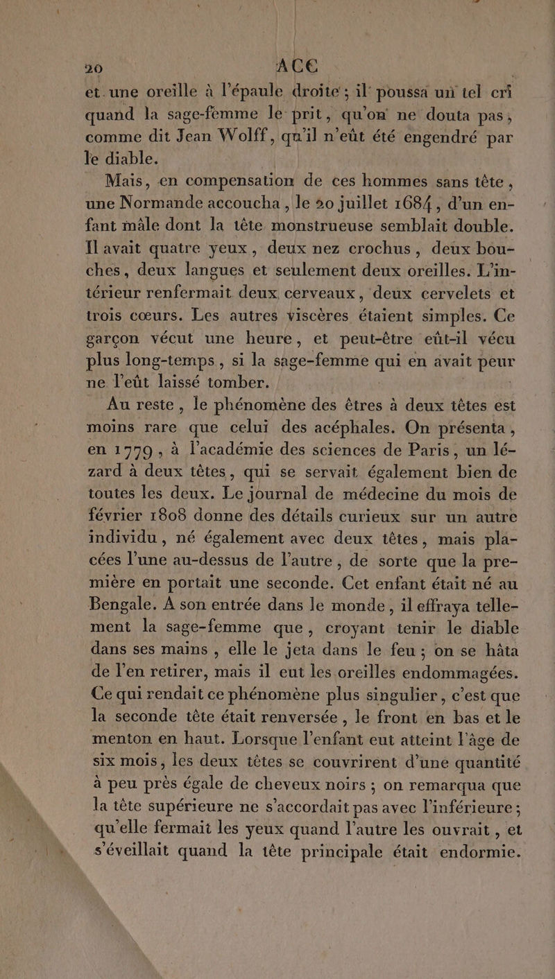 et.une oreille à l'épaule droite; il’ poussa un tel cri quand la sage-femme le prit, qu on ne douta pas; comme dit Jean Wolff, qa ‘il n'eût été engendré par le diable. Mais, en compensation de ces hommes sans tête , une Normande accoucha , le 20 juillet 1684, d’un en- fant mäle dont la tête RE Es semblait double. Ilavait quatre yeux, deux nez crochus, deux bou- ches, deux langues et seulement deux oreilles. L'in- térieur renfermait deux cerveaux, deux cervelets et trois cœurs. Les autres viscères étaient simples. Ce garcon vécut une heure, et peut-être eût-il vécu plus long-temps, si la sage-femme qui en avait peur ne l’eût laissé tomber. | Au reste , le phénomène des êtres à deux têtes est moins rare que celui des acéphales. On présenta, en 1779 » à l'académie des sciences de Paris, un lé- zard à deux têtes, qui se servait également ei de toutes les deux. Le journal de médecine du mois de février 1808 donne des détails curieux sur un autre individu , né également avec deux têtes, mais pla- cées l'une au-dessus de l’autre, de sorte que la pre- mière en portait une seconde. Ci enfant était né au Bengale. À son entrée dans le monde, il effraya telle- ment la sage-femme que, croyant ienir le diable dans ses mains , elle le jeta dans le feu ; on se hâta de l'en retirer, maïs il eut les oreilles endommagées. Ce qui rendait ce phénomène plus singulier, c'est que la seconde tête était renversée , le front en bas et le menton en haut. Lorsque l'enfant eut atteint l'âge de six mois, les deux têtes se couvrirent d’uné quantité à peu près égale de cheveux noirs ; on remarqua que la tête supérieure ne s’accordait pas avec l’inférieure ; qu'elle fermait les yeux quand l’autre les ouvrait , et s'éveillait quand la tête principale était endormie.