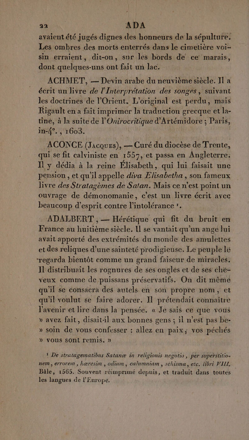 avaient été jugés dignes des honneurs de la sépulture. Les ombres des morts enterrés dans le cimetière voi- sin erraient, dit-on, sur les bords de ce marais, dont quelques-uns ont fait un lac. ACHMET, — Devin arabe du neuvième siècle. I] a écrit un his de l'Interprétation des songes, suivant les doctrines de l'Orient. L’ original est CHU mais Rigault en a fait imprimer la rue Hos grecque et la- tine, à la suite de POnirocritique d'Artémidore ; ; Paris, in-4°. , 1603. ACONCE (Jacques), -— Curé du diocèse de Trente, qui se fit calviniste en 1557, et passa en Angleterre. dia à la reine Elisabe ui Jui faisait une Il y déd ] Élisabeth, qui lui faisait pension , et qu'il appelle diva Elisabetha , son fameux livre des Stratagèmes de Satan. Mais ce n’est point un ouvrage de démonomanie, c’est un livre écrit ayec beaucoup d'esprit contre l'intolérance *. ADALBERT , — Hérétique qui fit du bruit en France au huitième siècle. Il se vantait qu'un ange lui avait apporté des extrémités du monde des amulettes et des reliques d’une sainteté prodigieuse. Le peuple lé ‘regarda bientôt comme un grand faiseur de miracles. Il distribuait les rognures de ses onglés et de ses ché- veux comme de puissans préservatifs. Où dit même qu'il se consacra des autels en son propre nom, ct qu'il voulut se faire adorer. Il prétendait connaitre l'avenir et lire dans la pensée. « Je sais ce que vous » avez fait, disait-:l aux bonnes gens ; il n’est pas be- » soin de vous confesser : allez en paix; vos péchés » VOUS sOnt remis. » 1 De stratagematibus Satanæ in religionis nesotio, per super$titio- nem, erroremn , hæresim , odium , calumniam , schisma, etc. libri VILL. Bâle, 1565. Souvent réimprimé depuis, et traduit dans toutes les langues de l’Europe.