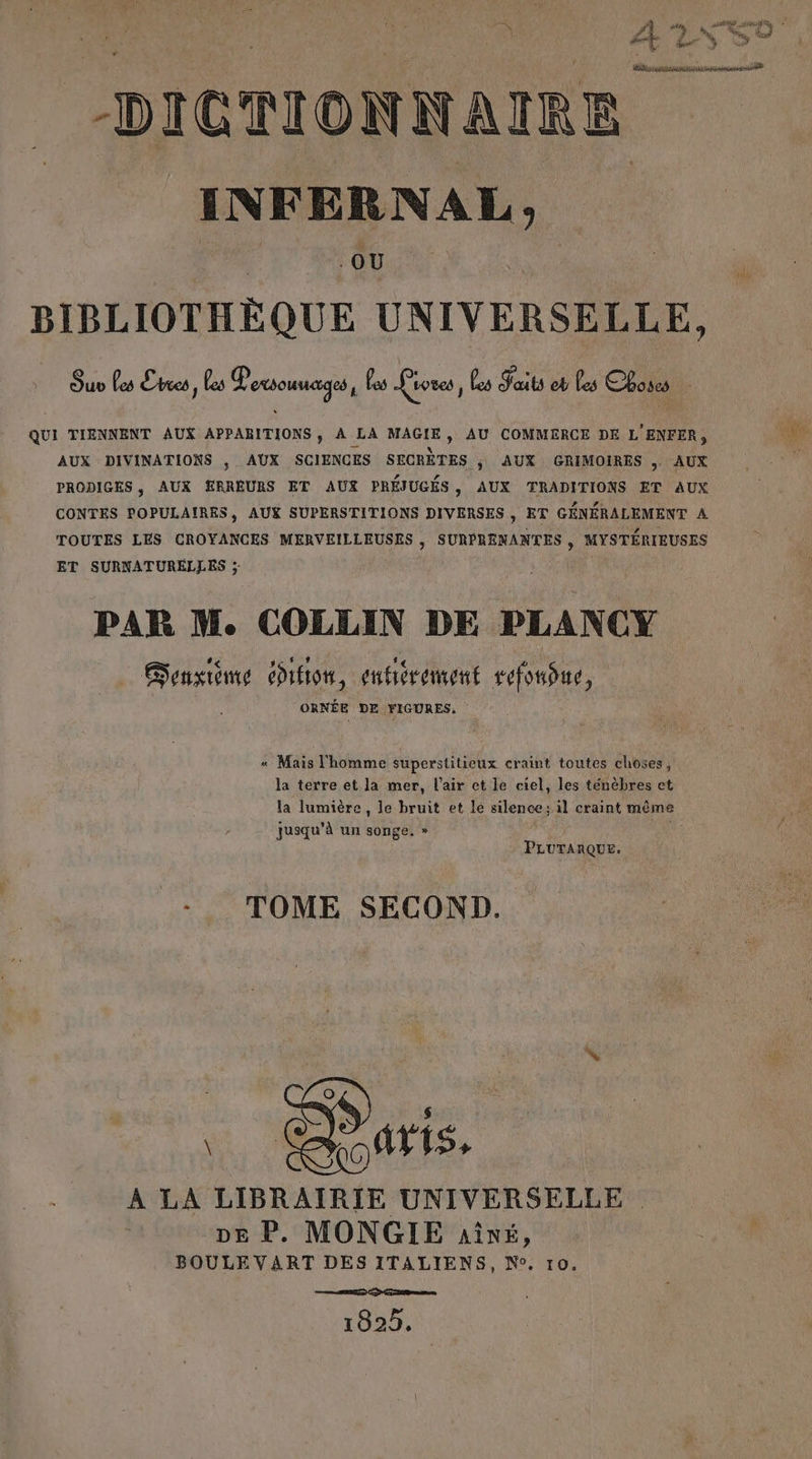 ne | #1 F, à qu “ © ‘ à, F4 Me e Su #7 4 Bert Ÿ àe DICTIONNAIRE INFERNAL, OU BIBLIOTHÈQUE UNIVERSELLE, Ou Les nes, es Poxsounages, as Lioves, Les Jaits eb Les Choses : QUI TIENNENT AUX APPARITIONS, À LA MAGIE, AU COMMERCE DE L'ENFER, AUX DIVINATIONS , AUX SCIENCES SECRÈTES ; AUX GRIMOIRES AUX PRODIGES, AUX ERREURS ET AUX PRÉJUGÉS, AUX TRADITIONS ET AUX CONTES POPULAIRES, AUX SUPERSTITIONS DIVERSES, ET GÉNÉRALEMENT A TOUTES LES CROYANCES MERVEILLEUSES , SURPRENANTES , MYSTÉRIEUSES ET SURNATURELLES ; PAR M. COLLIN DE PLANCY Gonxième difion, enbérement sefonbue, ORNÉE DE FIGURES. « Mais l'homme superstitieux craint toutes choses, la terre et la mer, l'air ct le ciel, les ténèbres et la lumière, le bruit et le silence; il craint même jusqu'à un songe. » 54 PLUTARQUE. -.. TOME SECOND. À LA LIBRAIRIE UNIVERSELLE pe P. MONGIE aîné, BOULE VART DES ITALIENS, N°. 10. 1029.