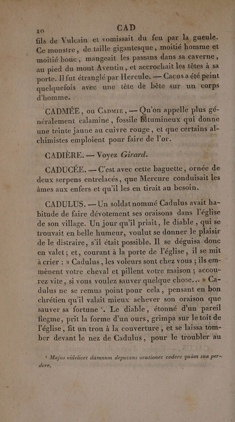 Lo CAD | Gls de Vulcain et vomissait du feu par la gueule. Ce monstre, de taille gigantesque , moitié homme et moitié bouc, mangeait les passans dans sa caverne, au pied du mont Aventin , et accrochait les têtes à sa porte. Il fut étranglé par Hercule. — Caçus a été peint quelquefois avec une tète de bête sur un corps d'homme. ‘CADMÉE , où Came , — Qu'on appelle plus gé- néralement calamine , fossile Bitumineux qui donne une teinte jaune au cuivre rouge, et que certains al- chimistes emploient pour faire de l'or. si CADIÈRE. — Voyez Girard. CADUCÉE. — C'est avec cette baguette, ornée de deux serpens entrelacés, que Mercure conduisait les âmes aux enfers et qu'il les en tirait au besoin. CADULUS. — Un soldat nommé Cadulus avait ha- bitude de faire dévotement ses oraisons dans l’église de son village. Un jour qu’il priait, le diable , qui se trouvait en belle humeur, voulut se donner le plaisir de le distraire, s’il était possible. IL se déguisa donc en valet; et, courant à la porte de l’église, il se mit à crier : » Cadulus , les voleurs sont chez vous ; ils em- mènent votre cheval et pillent votre maison ; accou- rez vite, si vous voulez sauver quelque chose... » Ca- dulus ne se remua point pour cela, pensant en bon chrétien qu'il valait mieux achever son oraison que sauver sa fortune. Le diable, étonné d’un pareil flegme, prit la forme d’un ours, grimpa sur le toit de l'église, fit un trou à la couverture , et se laissa tom- ber devant le nez de Cadulus, pour le troubler au ‘ Majus videlicet damnum deputans orationes cedere quäm sua per- dere. N