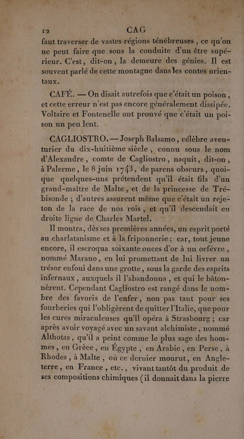 | eg 12 CAG faut traverser de vastes régions ténébreuses , ce qu'on ne peut faire que sous la conduite d'un être supé- rieur. C’est, dit-on, la demeure des génies. Il est souvent parlé de cette montagne dans Îes contes orien- taux. CAFÉ. — On disait autrefois que c'était un poison, et celte erreur n’est pas encore généralement dissipée, Voltaire et Fontenelle ont prouvé que c'était un poi- son un peu lent. CAGLIOSTRO.— Joseph Balsamo, célèbre aven- turier du dix-huitième siècle, connu sous le nom d'Alexandre, comte de Cagliostro, naquit, dit-on, à Palerme, le 8 juin 1743, de parens obscurs, quoi- que quelques-uns prétendent qu'il était fils d’un grand-maître de Malte , et de la princesse de Tré- bisonde ; d’autres assurent même que c'était un reje- ton de la race de nos rois, et qu'il descendait en droite ligne de Charles Martel. Il montra, dès ses premières années, un esprit porté au charlatanisme et à la friponnerie; car, tont jeune encore, il escroqua soixante onces d’or à un orfévre, nommé Marano, en lui promettant de lui livrer un trésor enfoui dans une grotte, sous la garde des esprits .infernaux , auxquels il l’abandonna, et qui le bâton- nèrent. Cependant Cagliostro est rangé dans le nom- bre des favoris de l'enfer, non pas tant pour ses fourberies qui l’obligèrent de quitter l'Italie, que pour les cures miraculeuses qu'il opéra à Strasbourg ; car après avoir voyagé avec un savant alchimiste , nommé Althotas , qu’il a peint comme le plus sage des hom- mes, en Grèce, en Égypte, en Arabie, en Perse, à Rhodes , à Malte , où ce dernier mourut, en Angle- terre, en France , etc., vivant tantôt du produit de ses compositions chimiques (il donnait dans la pierre