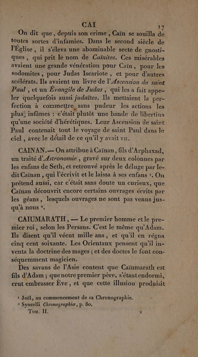 On dit que, depuis son crime , Caïn se souilla de toutes sortes d’infamies. Dans le second siécle de l'Église , il s’éleva une abominable secte de gnosti- ques, qui prit le nom de Cuïnites. Ces misérables avaient une grande vénération pour Caïn, pour les sodomites , pour Judas Iscariote , et pour d’autres scélérats. Ils avaient un livre de l’Æscension de saint Paul , et un Évangile de Judas , qui les a fait appe- ler quelquefois aussi judaïtes. Ils mettaient la per- fection à commettre sans pudeur les actions les plus: infâmes : c'était plutôt une bande de libertins qu'une société d'hérétiques. Leur Ascension de saint, Paul contenait tout le voyage de saint Paul dans le ciel , avec le détail de ce qu'il y avait vu. CAINAN.— On attribue à Caïnan, fils d'Arphaxad, un traité d’Astronomie , gravé sur deux colonnes par les enfans de Seth, et retrouvé après le déluge par le- dit Caïnan , qui l’écrivit et le laissa à ses enfans r., On prétend aussi, car c'était sans doute un curieux, que Caïnan découvrit encore certains ouvrages écrits par les géans, lesquels ouvrages ne sont pas venus jus- qu’à nous ?. CAIUMARATH , — Le premier homme et le pre- mier roi, selon les Persans. C’est le même qu’Adam. Ils disent qu'il vécut mille ans, et qu'il en régna cinq cent soixante. Les Orientaux pensent qu'il in- venta la doctrine des mages ; et des doctes le font con- séquemment magicien. Des savans de l'Asie content que Caïumarath est fils d'Adam ; que notre premier père, s'étantendormi, crut embrasser Êve , et que cette illusion produisit 1 Joël, au commencement de sa Chronographie. 2 Syncelli Ckronographiæ, p. 80. Tou. II. 2