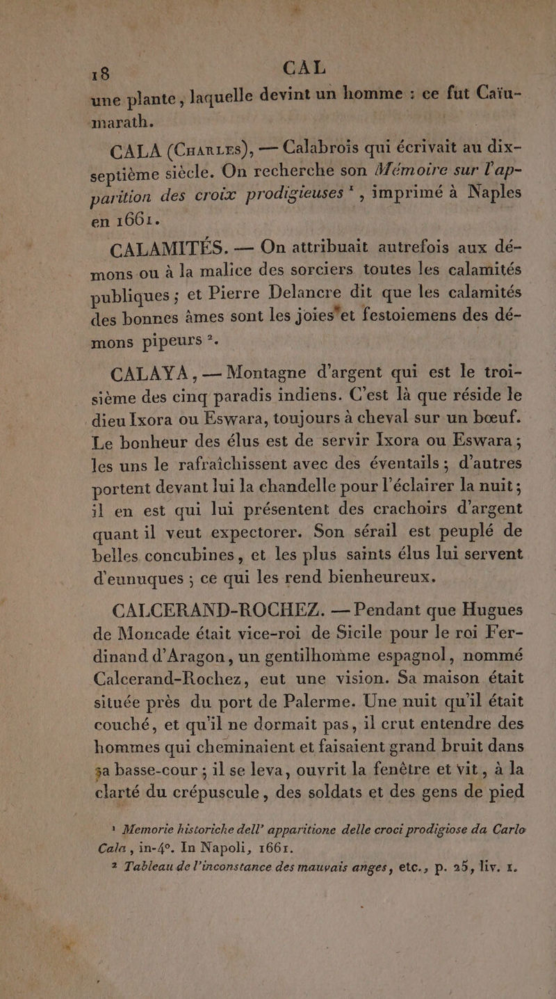 une plante, laquelle devint un homme : ce fut Caïu- CALA (CHarzes), — Calabrois qui écrivait au dix- septième siècle. On recherche son #émoire sur l'ap- parition des croix prodigieuses * , imprimé à Naples en 1661. CALAMITÉS. — On attribuait autrefois aux dé- mons ou à la malice des sorciers toutes les calamités publiques ; et Pierre Delancre dit que les calamités des bonnes âmes sont les joieset festoiemens des dé- mons pipeurs ?. | CALAYA, — Montagne d'argent qui est le troi- sième des cinq paradis indiens. C’est là que réside le Le bonheur des élus est de servir Ixora ou Eswara ; les uns le rafraîchissent avec des éventails; d’autres portent devant lui la chandelle pour l’éclairer la nuit ; ;l en est qui lui présentent des crachoirs d'argent uant il veut expectorer. Son sérail est peuplé de belles concubines, et les plus saints élus lui servent d'eunuques ; ce qui les rend bienheureux. CALCERAND-ROCHEZ. — Pendant que Hugues de Moncade était vice-roi de Sicile pour le rai Fer- dinand d'Aragon, un gentilhomme espagnol, nommé Calcerand-Rochez, eut une vision. Sa maison était située près du port de Palerme. Une nuit qu'il était couché, et qu'il ne dormait pas, il crut entendre des hommes qui cheminaient et faisaient grand bruit dans $a basse-cour ; il se leva, ouvrit la fenêtre et vit, à la clarté du crépuscule, des soldats et des gens de pied 1 Memorte historiche dell’ apparitione delle croci prodigiose da Carlo Cala , in-4°. In Napoli, 166r. 2 Tableau de l’inconstance des mauvais anges, etc., p. 25, Liv. r.