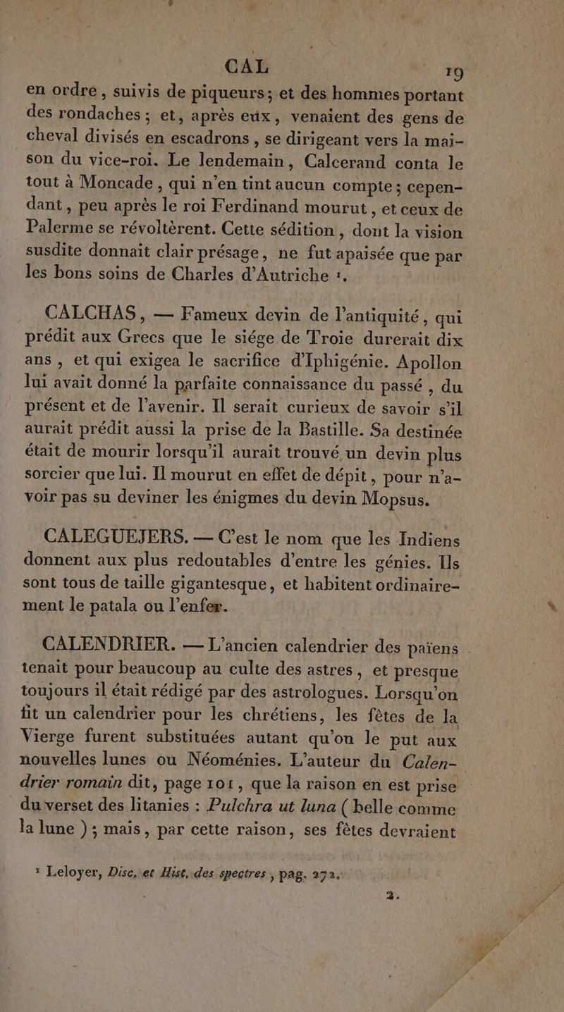 en ordre , suivis de piqueurs; et des hommes portant des rondaches ; et, après eux, venaient des gens de cheval divisés en escadrons , se dirigeant vers la mai- son du vice-roi. Le lendemain, Calcerand conta le tout à Moncade , qui n’en tint aucun compte ; cepen- dant, peu après le roi Ferdinand mourut , et ceux de Palerme se révoltèrent. Cette sédition , dont la vision susdite donnait clair présage, ne fut apaisée que par les bons soins de Charles d'Autriche :. CALCHAS , — Fameux devin de l'antiquité, qui prédit aux Grecs que le siége de Troie durerait dix ans , et qui exigea le sacrifice d'Iphigénie. Apollon lui avait donné la parfaite connaissance du passé , du présent et de l'avenir. Il serait curieux de savoir s’il aurait prédit aussi la prise de la Bastille. Sa destinée était de mourir lorsqu'il aurait trouvé un devin plus sorcier que lui. Il mourut en effet de dépit, pour n’a- voir pas su deviner les énigmes du devin Mopsus. CALEGUEJERS. — C’est le nom que les Indiens donnent aux plus redoutables d’entre les génies. Ils sont tous de taille gigantesque, et habitent ordinaire- ment le patala ou l'enfer. tenait pour beaucoup au culte des astres, et presque toujours 1l était rédigé par des astrologues. Lorsqu'on fit un calendrier pour les chrétiens, les fêtes de la Vierge furent substituées autant qu'on le put aux drier romain dit, page 101, que la raison en est prise du verset des litanies : Pulchra ut luna ( belle comme la lune ) ; mais, par cette raison, ses fêtes devraient * Leloyer, Disc. et Hist, des spectres , pag. 272.