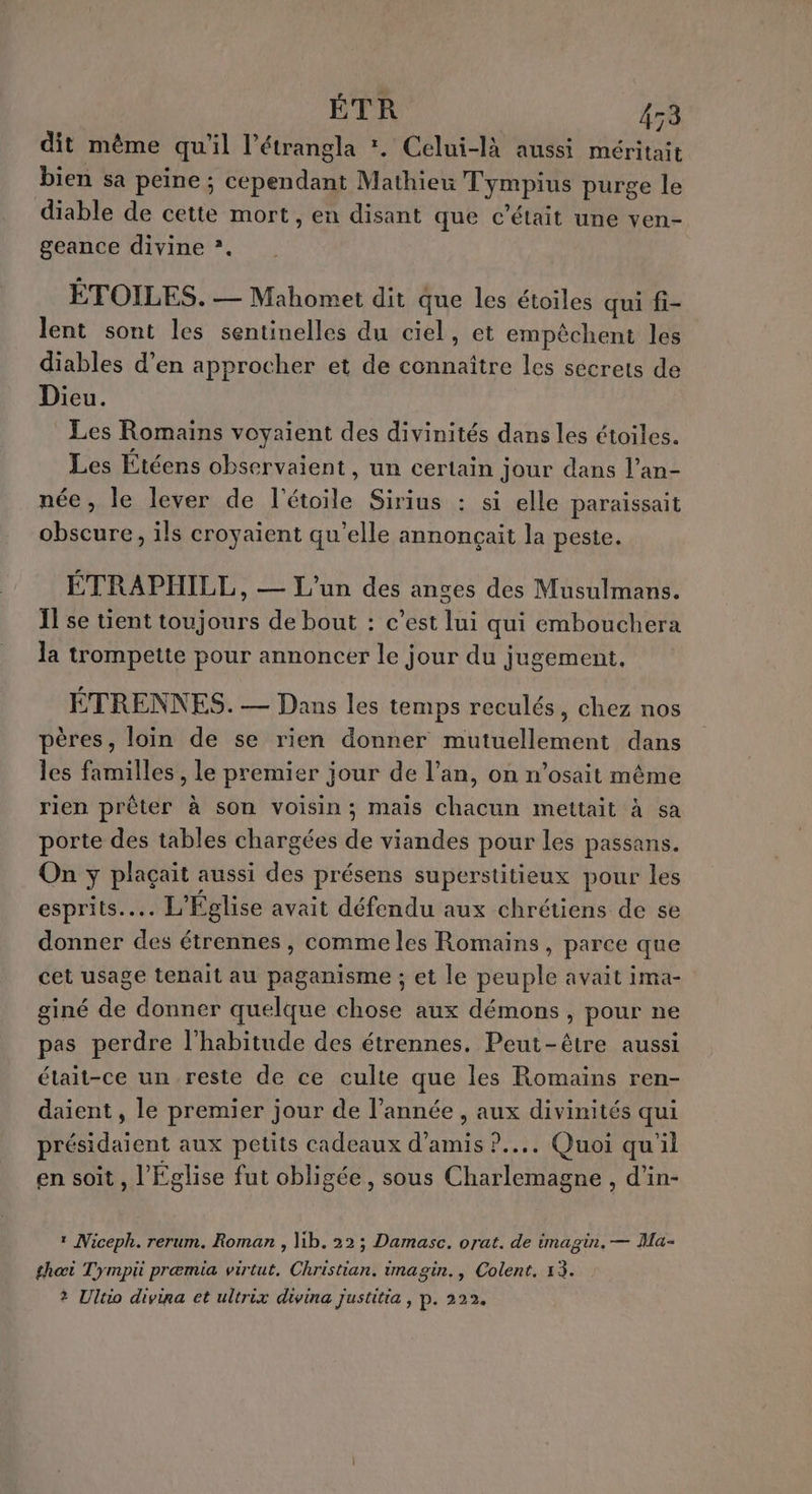 ÉTR 153 dit même qu'il l’étrangla *. Celui-là aussi méritait bien sa peine ; cependant Mathieu Tympius purge le diable de cette mort, en disant que c'était une ven- geance divine »*. ÉTOILES. — Mahomet dit que les étoiles qui fi- lent sont les sentinelles du ciel, et empêchent les diables d’en approcher et de connaître les secrets de Dieu. Les Romains voyaient des divinités dans les étoiles. Les Étéens observaient, un certain Jour dans l’an- née, le lever de l'étoile Sirius : si elle paraissait obscure, ils croyaient qu’elle annonçait la peste. ÉTRAPHILL, — L'un des anges des Musulmans. Ïl se tient toujours de bout : c’est lui qui embouchera la trompette pour annoncer le jour du jugement, ÉTRENNES. — Dans les temps reculés, chez nos pères, loin de se rien donner mutuellement dans les familles, le premier jour de l’an, on n’osait même rien prêter à son voisin; mais chacun mettait à sa porte des tables chargées de viandes pour les passans. On yÿ plaçait aussi des présens superstitieux pour les esprits... L'Eglise avait défendu aux chrétiens de se donner des étrennes , comme les Romains, parce que cet usage tenait au paganisme ; et le peuple avait ima- giné de donner quelque chose aux démons, pour ne pas perdre l'habitude des étrennes. Peut-être aussi était-ce un reste de ce culte que les Romains ren- daient , le premier jour de l’année , aux divinités qui présidaient aux petits cadeaux d'amis ?.... Quoi qu'il en soit, l'Eglise fut obligée, sous Charlemagne , d’in- 1 Niceph. rerum. Roman , lib. 22; Damasc. orat. de imagin, — Ma- thœi Tympü præmia virtut, Christian. imagin., Colent. 13. ? Ultio divina et ultrix divina justitia, p.222