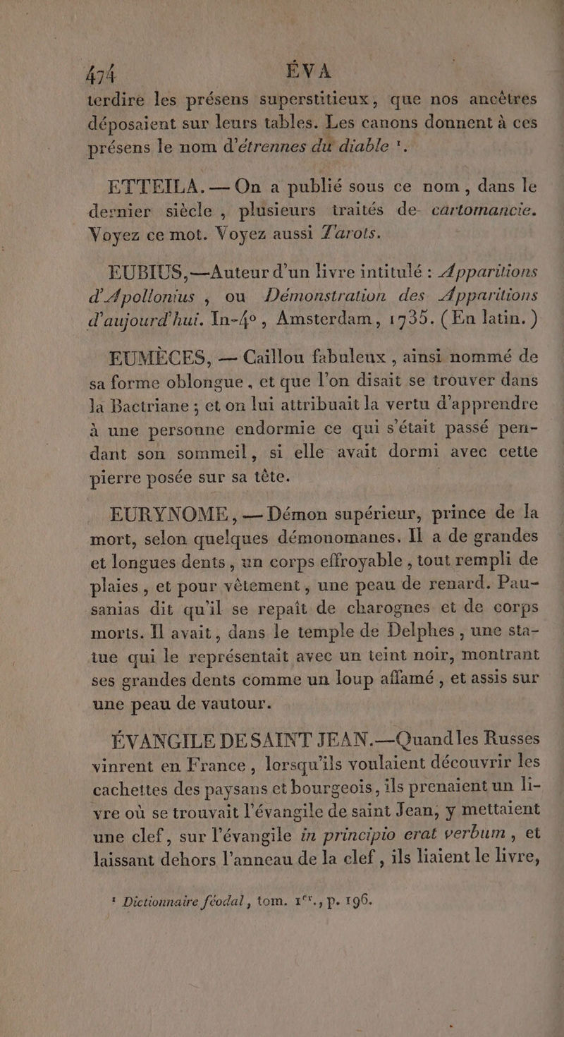 terdire les présens superstitieux, que nos ancêtres déposaient sur leurs tables. Les canons donnent à ces présens le nom d’étrennes du diable *. ETTEILA.— On a publié sous ce nom, dans le dernier siècle , plusieurs traités de- cartomancie. Voyez ce mot. Voyez aussi Tarots. EUBIUS,—Auteur d’un Bvre intitulé : Æpparitions d'Apollonius , ou Démonstration des Apparitions d'aujourd'hui. In-4°, Amsterdam, 17935. (En latin.) EUMÈCES, — Caillou fabuleux , ainsi nommé de sa forme oblongue , et que l’on disait se trouver dans la Bactriane ; et on lui attribuait la vertu d'apprendre à une personne endormie ce qui s'était passé pen- dant son sommeil, si elle avait dormi avec cette pierre posée sur sa tête. EURYN OME, — Démon supérieur, prince de la mort, selon quelques démonomanes. Il a de grandes et longues dents, un corps effroyable , tout rempli de plaies , et pour vêtement, une peau de renard. Pau- sanias dit qu'il se repaît de charognes et de corps morts. Il avait, dans le temple de Delphes , une sta- tue qui le représentait avec un teint noir, montrant ses grandes dents comme un loup affamé , et assis sur une peau de vautour. ÉVANGILE DESAINT JEAN.—Quand les Russes vinrent en France, lorsqu'ils voulaient découvrir les cachettes des paysans et bourgeois, ils prenaient un li- vre où se trouvait l'évangile de saint Jean, y mettaient une clef, sur l’évangile in principio erat verbum , et laissant dehors l'anneau de la clef , ils liaient le livre, : Dictionnaire féodal, tom. 1°., p. 196.