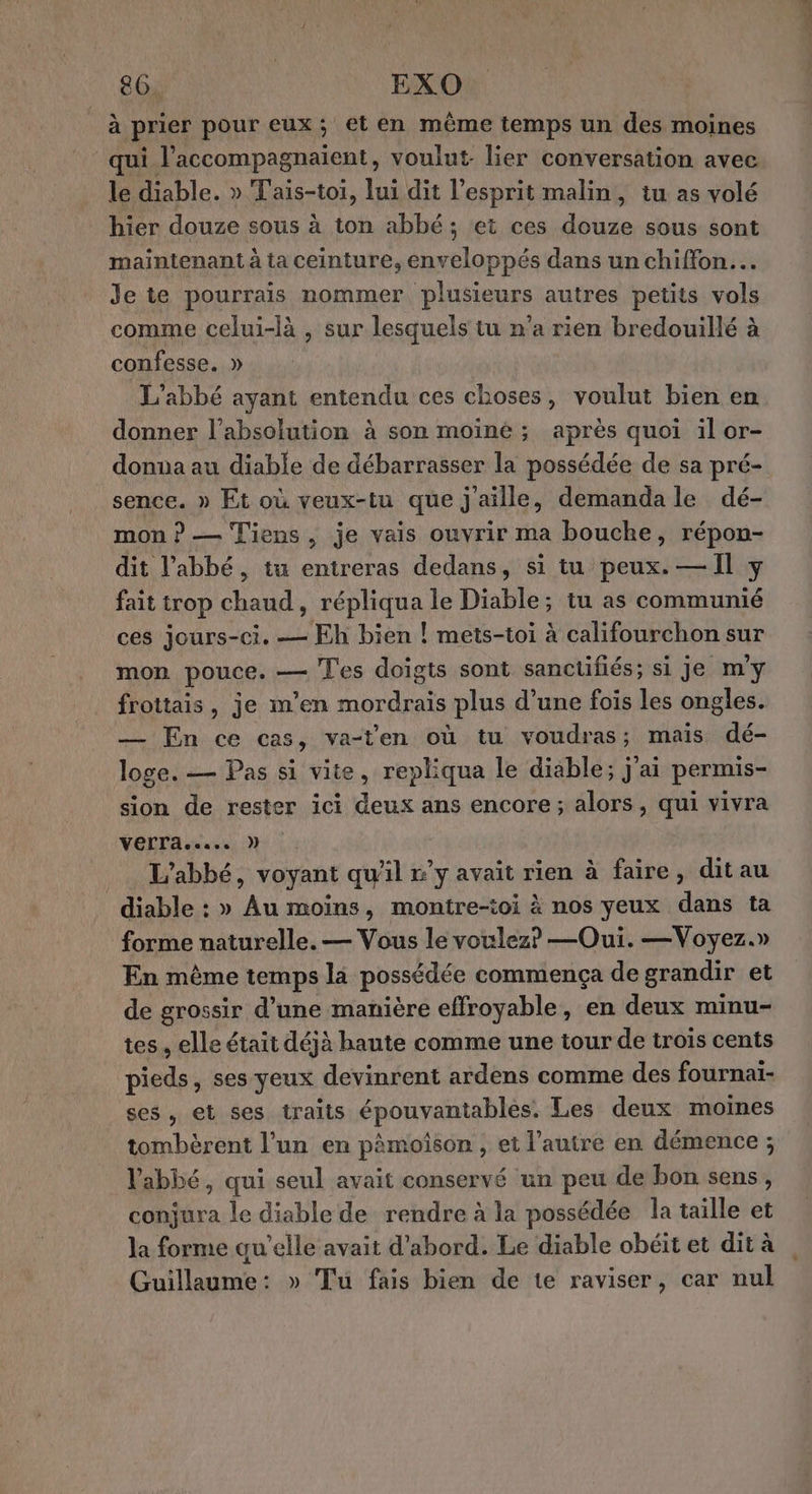 86. EXO à prier pour eux; et en même temps un des moines qui l’accompagnaient, voulut. lier conversation avec le diable. » Tais-toi, lui dit l'esprit malin, tu as volé hier douze sous à ton abbé; et ces douze sous sont maintenant à ta ceinture, enveloppés dans un chiffon. Je te pourrais nommer plusieurs autres petits vols comme celui-là , sur lesquels tu n’a rien bredouillé à confesse. » L'abbé ayant entendu ces choses, voulut bien en donner l’absolution à son moiné ; après quoi il or- donna au diable de débarrasser la possédée de sa pré- sence. » Et où veux-tu que j'aille, demanda le dé- mon ? — Tiens , je vais ouvrir ma bouche, répon- dit l’abbé, tu entreras dedans, si tu peux. — Il y fait trop chaud, répliqua le Diable; tu as communié ces jours-ci. — Eh bien ! mets-toi à califourchon sur mon pouce. — Tes doigts sont sanctifiés; si je m'y frottais, je m'en mordrais plus d’une fois les ongles. — En ce cas, va-ten où tu voudras; mais dé- loge. — Pas si vite, repliqua le diable; j'ai permis- sion de rester ici deux ans encore; alors, qui vivra OT ares N . L'abbé, voyant qu'il r’y avait rien à faire, ditau diable : » Au moins, montre-toi à nos yeux dans ta forme naturelle. — Vous le voulez? —Oui. —Voyez.» En même temps la possédée commença de grandir et de grossir d’une manière effroyable, en deux minu- tes. elle était déjà haute comme une tour de trois cents pieds, ses yeux devinrent ardens comme des fournai- ses, et ses traits épouvantables. Les deux moines tombèrent l’un en pâmoîson , et l’autre en démence ; l'abbé, qui seul avait conservé un peu de bon sens, conjura le diable de rendre à la possédée la taille et la forme qu’elle avait d’abord. Le diable obéit et dit à Guillaume: » Tu fais bien de te raviser, car nul