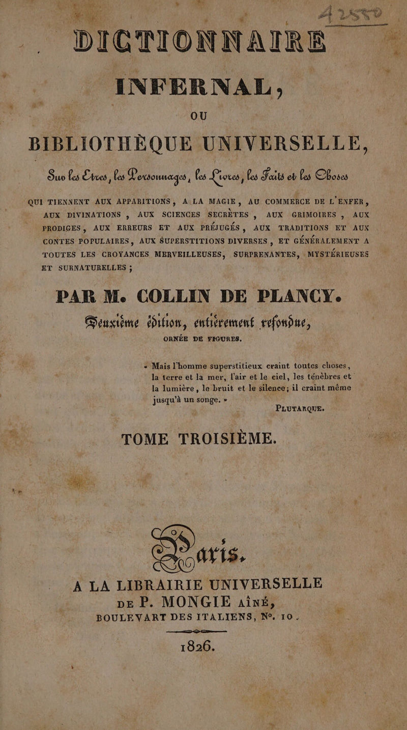 é x LA et) © DICTIONNAIRE # INFERNAL SL OU BIBLIOTHÈQUE UNIVERSELLE, Ouo Les Lbres j es ES es Livres ; Les Sat eb Les Choses QUI TIENNENT AUX APPARITIONS, A:LA MAGIE, AU COMMERCE DE L'ENFER, AUX DIVINATIONS ,; AUX SCIENCES SECRÈTES , AUX GRIMOIRES , AUX PRODIGES, AUX ERREURS EF AUX PRÉJUGÉS, AUX TRADITIONS ET AUX CONTES POPULAIRES, AUX A RO em ET GÉNÉRALEMENT A TOUTES LES CROYANCES MERVEILLEUSES, SURPRENANTES, MYSTÉRIEUSES ET SURNATURELLES ; PAR M. COLLIN DE PLANCY. Gensiéme ihion, entiérement refonne, ORNÉE DE FIGURES. « Mais l'homme superstitieux craint toutes choses, la terre et la mer, l’air et le ciel, les ténèbres et la lumière, le bruit et le silence ; il craint même jusqu'à un songe. » PLUTARQUE. TOME TROISIÈME. idee À LA LIBRAIRIE UNIVERSELLE DE P. MONGIE ait, BOULEVART DES ITALIENS, N°, 10 1826. L'on