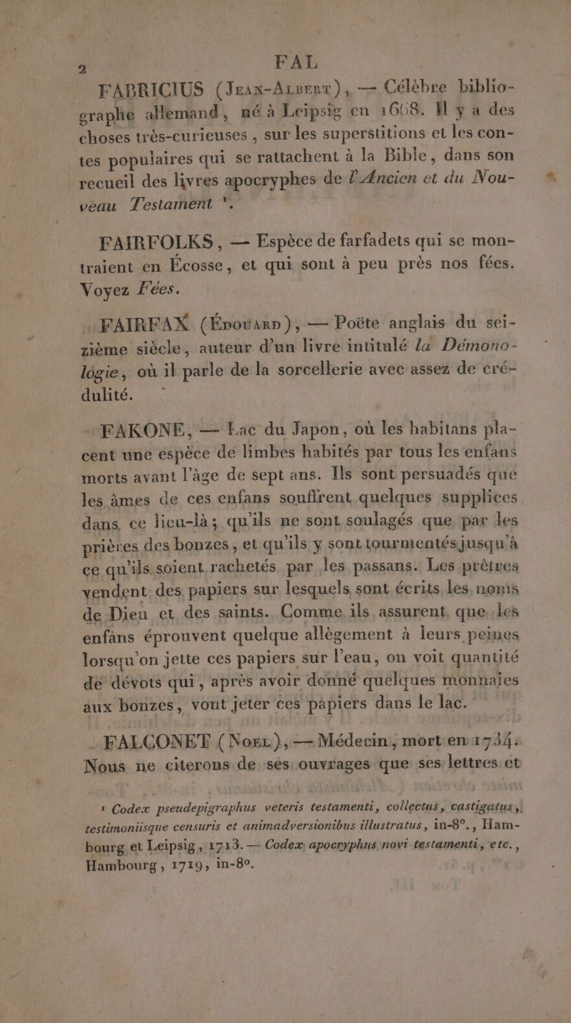 FABRICIUS (Jean-Arrent), — Célèbre biblio- graphe allemand, né à Leipsig en 1668. El y a des choses très-curieuses , sur les superstitions et les con- tes populaires qui se rattachent à la Bible, dans son recueil des livres apocryphes de FÆncien et du Nou- veau Testament ‘. FAIRFOLKS , — Espèce de farfadets qui se mon- traient en Écosse, et qui sont à peu près nos fées. Voyez F'ées. … FAIRFAX. (Énoëwar»), — Poëte anglais du sei- zième siècle, auteur d’un livre intitulé Z&amp; Démono- logie, où il parle de la sorcellerie avec assez de cré- dulité. FAKONE, — Eac du Japon, où les habitans pla- cent une espèce de limbes habités par tous les 'enfans morts avant l’âge de sept ans. [ls sont persuadés que les âmes de ces enfans soufirent quelques supplices dans, ce licu-là ; qu'ils ne sont soulagés que, par les prières des bonzes, et qu'ils y sont tourmentés jusqu'à ce qu'ils. soient rachetés. par les passans. Les prêtres vendent des, papiers sur lesquels sont écrits Les, noms de Dieu et des saints. Comme. ils assurent, que..les enfans éprouvent quelque allègement à leurs peines lorsqu'on jette ces papiers sur l’eau, on voit quantité de dévots qui, après avoir donné quelques monnaies aux bonzes, vont jeter ces papiers dans le lac. : FALCONET (Noëz),— Médecin, morten:734: Nous ne citerons de :ses ouvrages que 565 lettres et 1 Codex pseudepigraphus veteris testamenti, collectus, castigatus ,| testimonüsque censuris et animadversionibus tllustratus, in-8°., Ham- bourg et Leipsig, 1713. — Codex apocryphus novi testamenti, etc., Hambourg, 1719, in-80.