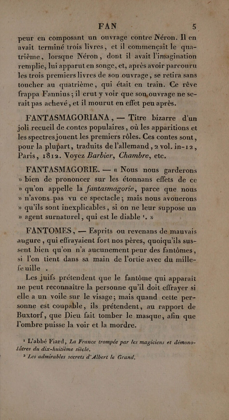 peur en composant un ouvrage contre Néron. Il en avait terminé trois livres, et il commençait le qua- trième, lorsque Néron, dont il avait l'imagination remplie, lui apparut en songe, et, après avoir parcouru les trois premiers livres de son ouvrage, se retira sans toucher au quatrième, qui était en train. Ce rêve frappa Fannius ; il crut y voir que son,ouvrage ne se- rait pas achevé , et il mourut en effet peu après. FANTASMAGORIANA , — Titre bizarre d’un joli recueil de contes populaires , où les apparitions et les spectres jouent les premiers rôles. Ces contes sont ; pour la plupart, traduits de l'allemand , 2 vol. in-12, Paris, 1812. Voyez Barbier, Chambre, etc. FANTASMAGORIE. — « Nous nous garderons » bien de prononcer sur les étonnans effets de ce » qu'on appelle la fantasmagorie, parce que nous » n'avons pas vu ce spectacle; mais nous avouerons » qu'ils sont inexplicables, si on ne leur suppose un » agent surnaturel, qui est le diable :. » FANTOMES , — Esprits ou revenans de mauvais augure , qui effrayaient fort nos pères, quoiqu'ils sus- sent bien qu'on n'a aucunement peur des fantômes, si l’on tient dans sa main de l’ortie avec du mille- feuille . Les juifs prétendent que le fantôme qui apparait ne peut reconnaître la personne qu'il doit eftrayer si elle a un voile sur le visage; mais quand cette per- sonne est coupable, ils prétendent, au rapport de Buxtorf, que Dieu fait tomber le masque, afin que l'ombre puisse la voir et la mordre. ? L'abbé Fiard, La France trompée par les magiciens et démono- lâtres du dix-huitième siècle. 2 Les admirables secrets d’ Albert le Grand.