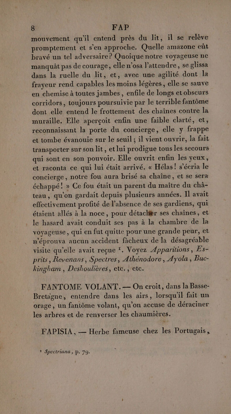 mouvement qu'il entend près du lit, il se relève promptement et s’en approche. Quelle amazone eût bravé un tel adversaire? Quoique notre voyageuse ne manquât pas de courage, elle n’osa attendre, se glissa dans la ruelle du lit, et, avec une agilité dont la frayeur rend capables les moins légères, elle se sauve en chemise à toutes jambes , enfile de longs et obscurs corridors, toujours poursuivie par le terrible fantôme dont elle entend le frottement des chaînes contre la muraille. Elle aperçoit enfin une faible clarté, et, reconnaissant la porte du concierge, elle y frappe et tombe évanouie sur le seuil ; il vient ouvrir, la fait transporter sur son lit , et lui prodigue tous les secours qui sont en son pouvoir. Elle ouvrit enfin les yeux, et raconta ce qui lui était arrivé. « Hélas! s’écria le concierge, notre fou aura brisé sa chaîne, et se sera échappé! » Ce fou était un parent du maître du chä- teau, qu'on gardait depuis plusieurs années. Il avait effectivement profité de l'absence de ses gardiens, qui étaient allés à la noce, pour détaclfer ses chaînes, et le hasard avait conduit ses pas à la chambre de la voyageuse, qui en fut quitte pour une grande peur, et n’éprouva aucun accident fàcheux de la désagréable visite qu'elle avait reçue ‘. Voyez Apparitions, Es- prits , Revenans, Spectres, Athénodore, Ayola, Buc- kingham , Deshoulières, etc. , etc. FANTOME VOLANT. — On croit, dans la Basse- Bretagne, entendre dans les airs, lorsqu'il fait un orage, un fantôme volant, qu'on accuse de déraciner les arbres et de renverser les chaumières. FAPISIA , — Herbe fameuse chez les Portugais, 1 Spectriana , P. 79. l