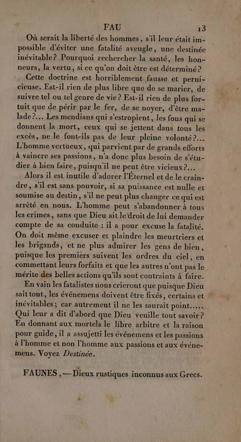 Où serait la liberté des hommes, s’il leur était im- possible d'éviter une fatalité aveugle, une destinée inévitable? Pourquoi rechercher la santé, les hon- neurs, la vertu, si ce qu’on doit être est déterminé ? Cette doctrine est horriblement fausse et perni- cieuse. Est-il rien de plus libre que de se marier, de suivre tel ou tel genre de vie? Est-il rien de plus for- tuit que de périr par le fer, de se noyer, d’être ma- lade?.. Les mendians qui s’estropient , les fous qui se donnent la mort, ceux qui se jettent dans tous les excès, ne le font-ils pas de leur pleine volonté ?.… L'homme vertueux, qui parvient par de grands efforts à vaincre ses passions, n’a donc plus besoin de s’étu- dier à bien faire, puisqu'il ne peut être vicieux ?.… Alors il est inutile d’adorer l'Éternel et de le crain- dre, s'il est sans pouvoir, si sa puissance est nulle et soumise au destin, s’il ne peut plus changer ce qui est arrêté en nous. L'homme peut s’abandonner à tous les crimes, sans que Dieu ait le‘droit de lui demander compte de sa conduite : il a pour excuse la fatalité. On doit mème excuser et plaindre les meurtriers et les brigands, et ne plus admirer les gens de bien, puisque les premiers suivent les ordres du ciel, en commettant leurs forfaits et que les autres n’ont pas le mérite des belles actions qu’ils sont contraints à faire. En vain les fatalistes nous crieront que puisque Dieu sait tout, les événemens doivent être fixés, certains et inévitables ; car autrement il ne les saurait point... Qui leur a dit d’abord que Dieu veuille tout savoir ? En donnant aux mortels le libre arbitre et la raison pour guide, il a assujetti les événemens et les passions à l'homme et non l’homme aux passions et aux événe- mens. Voyez Destinée. FAUNES , — Dieux rustiques inconnus aux Grecs.