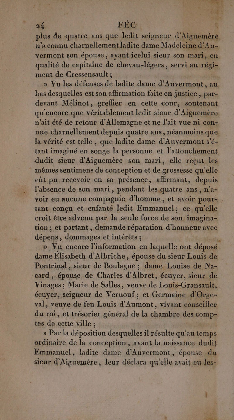 34 FÉC % plus de quatre. ans que ledit seigneur d’Aiguemère n’a connu charnellement ladite dame Madeleine d'Au- vermont son épouse, ayant icelui sieur son mari, en qualité de capitaine de chevau-légers, servi au régi- ment de Cressensault ; | » Vu les défenses de ladite dame d’Auvermont, au bas desquelles est son affirmation faite en justice , par- devant Mélinot, greflier en cette cour, soutenant qu’encore que véritablement ledit sieur d’Aiguemère n’ait été de retour d'Allemagne et ne l'ait vue ni con- nue charnellement depuis quatre ans, néanmoins que. la vérité est telle, que ladite dame d’Auvermont s'é- tant imaginé en songe la personne et l’atiouchement dudit sieur d’Aiguemère son mari, elle reçut les ‘ mêmes sentimens de conception et de grossesse qu'elle eût pu recevoir en sa présence, affirmant, depuis l'absence de son mari, pendant les.quatre ans, n’a- voir eu aucune compagnie d'homme, et avoir pour- tant conçu et enfanté ledit Emmanuel; ce qu “elle croit être advenu par la seule force de son: imagina- tion, et partant, demande réparation d’ y avec dépens, dommages et intérêts ; » Vu encore l'information en laquelle ont déposé dame Élisabeth d'Albriche, épouse du sieur Louis de Pontrinal , sieur de ones dame Louise de Na- ‘card , épouse de Charles d’Albret, écuyer, sieur de Vinages ; Marie de Salles, veuve de Louis-Gransault, écuyer, seigneur de Vernouf; et Germaine d'Orge- val, veuve de feu Louis d’Aumont, vivant conseiller du roi, et trésorier général de la chambre des comp- tes de cette ville ; » Par la déposition desquelles il résulte qu’au temps ordinaire de la conception, avant la naissance dudit Emmanuel, ladite dame d’Auvermont, épouse du sieur d’Aiguemère, leur déclara qu'elle avait eu les- Ji. €: