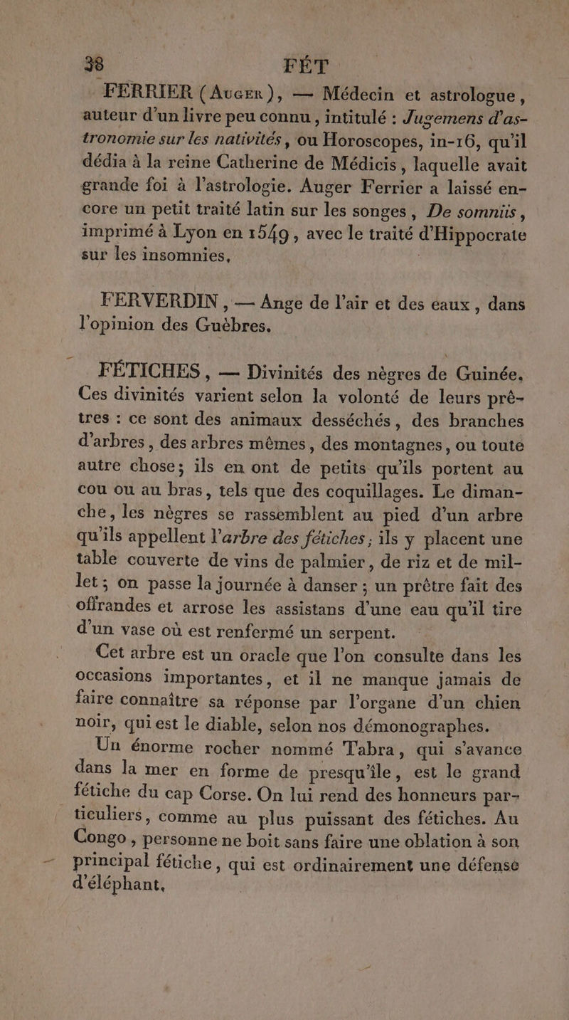 FERRIER (Aucer), — Médecin et astrologue, auteur d'un livre peu connu, intitulé : Jugemens d’as- tronomie sur les nativités, où Horoscopes, in-16, qu'il dédia à la reine Catherine de Médicis , laquelle avait grande foi à l'astrologie. Auger Ferrier a laissé en- core un petit traité latin sur les songes, De somnüs, imprimé à Lyon en 1549, avec le traité d'Hippocrate sur les insomnies, FERVERDIN , — Ange de l’air et des eaux, dans l'opinion des Guëbres, FÉTICHES , — Divinités des nègres de Guinée, Ces divinités varient selon la volonté de leurs prè- tres : ce sont des animaux desséchés, des branches d'arbres , des arbres mêmes, des montagnes, ou toute autre chose; ils en ont de petits qu'ils portent au cou ou au bras, tels que des coquillages. Le diman- che, les nègres se rassemblent au pied d’un arbre qu'ils appellent l'arbre des fétiches; ils y placent une table couverte de vins de palmier, de riz et de mil- let; on passe la journée à danser ; un prêtre fait des offrandes et arrose les assistans d’une eau qu'il tire d’un vase où est renfermé un serpent. Cet arbre est un oracle que l’on consulte dans les occasions importantes, et il ne manque jamais de faire connaître sa réponse par l'organe d’un chien noir, qui est le diable, selon nos démonographes. Un énorme rocher nommé Tabra, qui s’avance dans la mer en forme de presqu'île, est le grand fétiche du cap Corse. On lui rend des honneurs par- _ticuliers, comme au plus puissant des fétiches. Au Congo , personne ne boit sans faire une oblation à son principal fétiche, qui est ordinairement une défense d'éléphant,