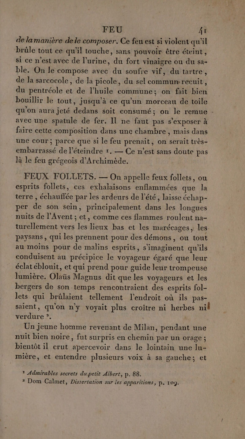 FEU Ar de la manière dele composer. Ce feu est si violent qu'il brûle tout ce qu'il touche, sans pouvoir être éteint, si ce n’est avec de l’urine, du fort vinaigre ou du sa- ble. On le compose avec du soufre vif, du tartre, de la sarcocole, de la picole, du sel commun: recuit, du pentréole et de l'huile commune; on fait bien bouillir le tout, jusqu'à ce qu’un morceau de toile qu'on aura jeté dedans soit consumé; on le remue - avec une spatule de fer. Il ne faut pas s’exposer à faire cette composition dans une chambre, mais dans une cour; parce que si le feu prenait, on serait très- embarrassé de l’éteindre 1. — Ce n’est sans doute pas là le feu grégeois d'Archimède. FEUX FOLLETS. — On appelle feux follets, ou esprits follets, ces exhalaisons enflammées que la terre , échauffée par les ardeurs de l'été, laisse échap- per de son sein, principalement dans les longues nuits de l’Avent ; et, comme ces flammes roulent na- turellement vers les lieux bas et les marécages, les paysans, qui les prennent pour des démons, ou tout au moins pour de malins esprits, s’imaginent qu'ils conduisent au précipice le voyageur égaré que leur éclat éblouit, et qui prend pour guide leur trompeuse lumière. Olaüs Magnus dit que les voyageurs et les bergers de son temps rencontraient des esprits fol- lets qui brûlaient tellement l'endroit où ils pas- saient, qu'on n'y voyait plus croître ni herbes nil verdure ?. | Un jeune homme revenant de Milan, pendant une nuit bien noire, fut surpris en chemin par un orage ; bientôt il crut apercevoir dans le lointain une lu- mière, et entendre plusieurs voix à sa gauche; et * Admirables secrets du petit Albert, p. 88. ? Dom Calmet, Dissertation sur les apparitions, P+ 109.