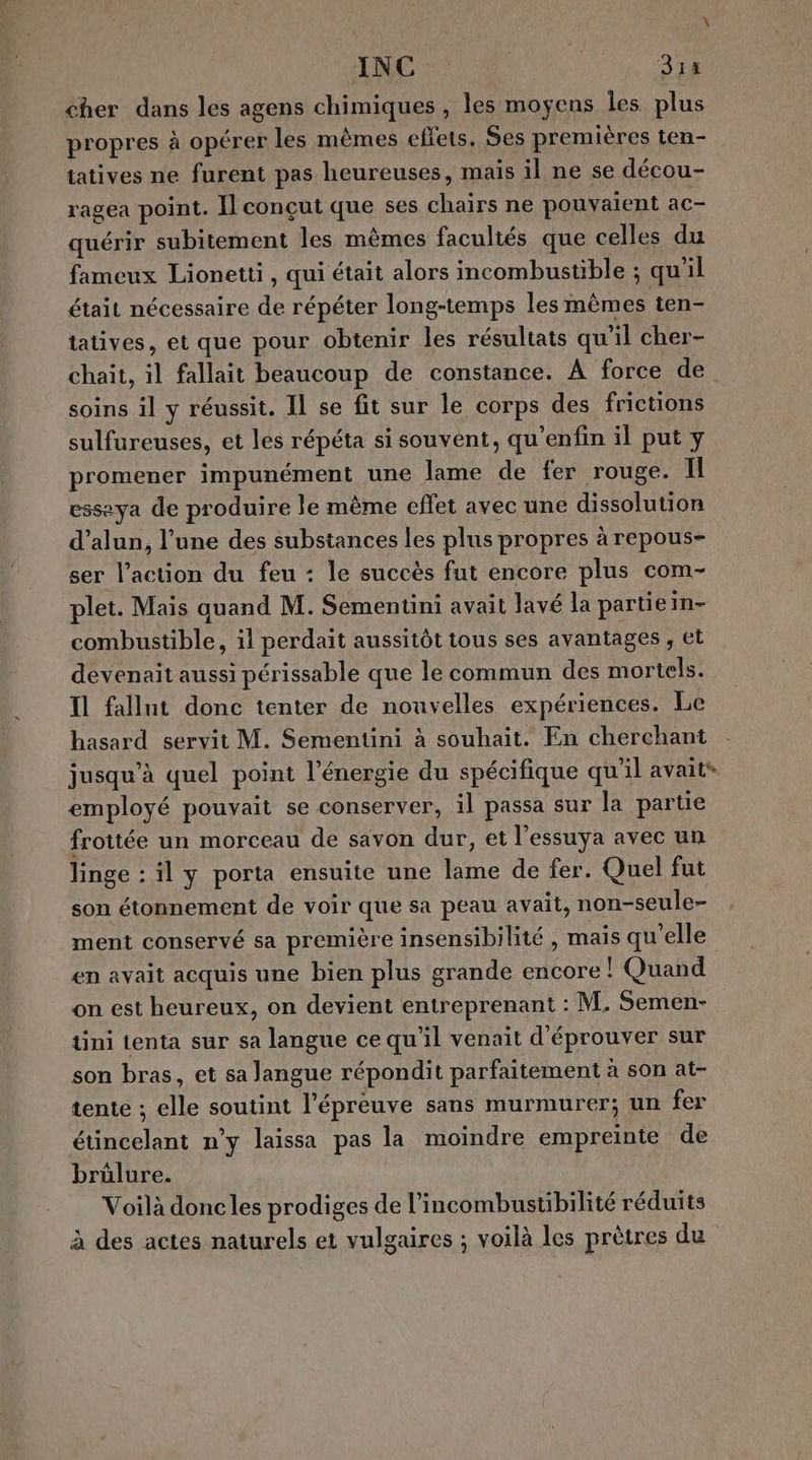 INC Six cher dans les agens chimiques , les moyens les plus propres à opérer les mêmes effets, $es premières ten- tatives ne furent pas heureuses, mais il ne se décou- ragea point. Il conçut que ses chairs ne pouvaient ac- quérir subitement les mêmes facultés que celles du fameux Lionetti, qui était alors incombustible ; qu'il était nécessaire de répéter long-temps les mêmes ten- tatives, et que pour obtenir les résultats qu’il cher- chaïit, il fallait beaucoup de constance. À force de soins il y réussit. Il se fit sur le corps des frictions sulfureuses, et les répéta si souvent, qu'enfin il put y promener impunément une lame de fer rouge. Il essaya de produire le même effet avec une dissolution d’alun, l’une des substances les plus propres à repous- ser l’action du feu : le succès fut encore plus com- plet. Mais quand M. Sementini avait lavé la partie in- combustible, il perdait aussitôt tous ses avantages , et devenait aussi périssable que le commun des mortels. Il fallnt donc tenter de nouvelles expériences. Le hasard servit M. Sementini à souhait. En cherchant jusqu’à quel point l'énergie du spécifique qu'il avait* employé pouvait se conserver, il passa sur la partie frottée un morceau de savon dur, et l'essuya avec un linge : il y porta ensuite une lame de fer. Quel fut son étonnement de voir que sa peau avait, non-seule- ment conservé sa première insensibilité , mais qu'elle en avait acquis une bien plus grande encore ! Quand on est heureux, on devient entreprenant : M. Semen- tini tenta sur sa langue ce qu'il venait d'éprouver sur son bras, et sa langue répondit parfaitement à son at- tente ; elle soutint l'épreuve sans murmurer; un fer étincelant n’y laissa pas la moindre empreinte de brûlure. Voilà doncles prodiges de l’incombustibilité réduits à des actes naturels et vulgaires ; voilà les prètres du