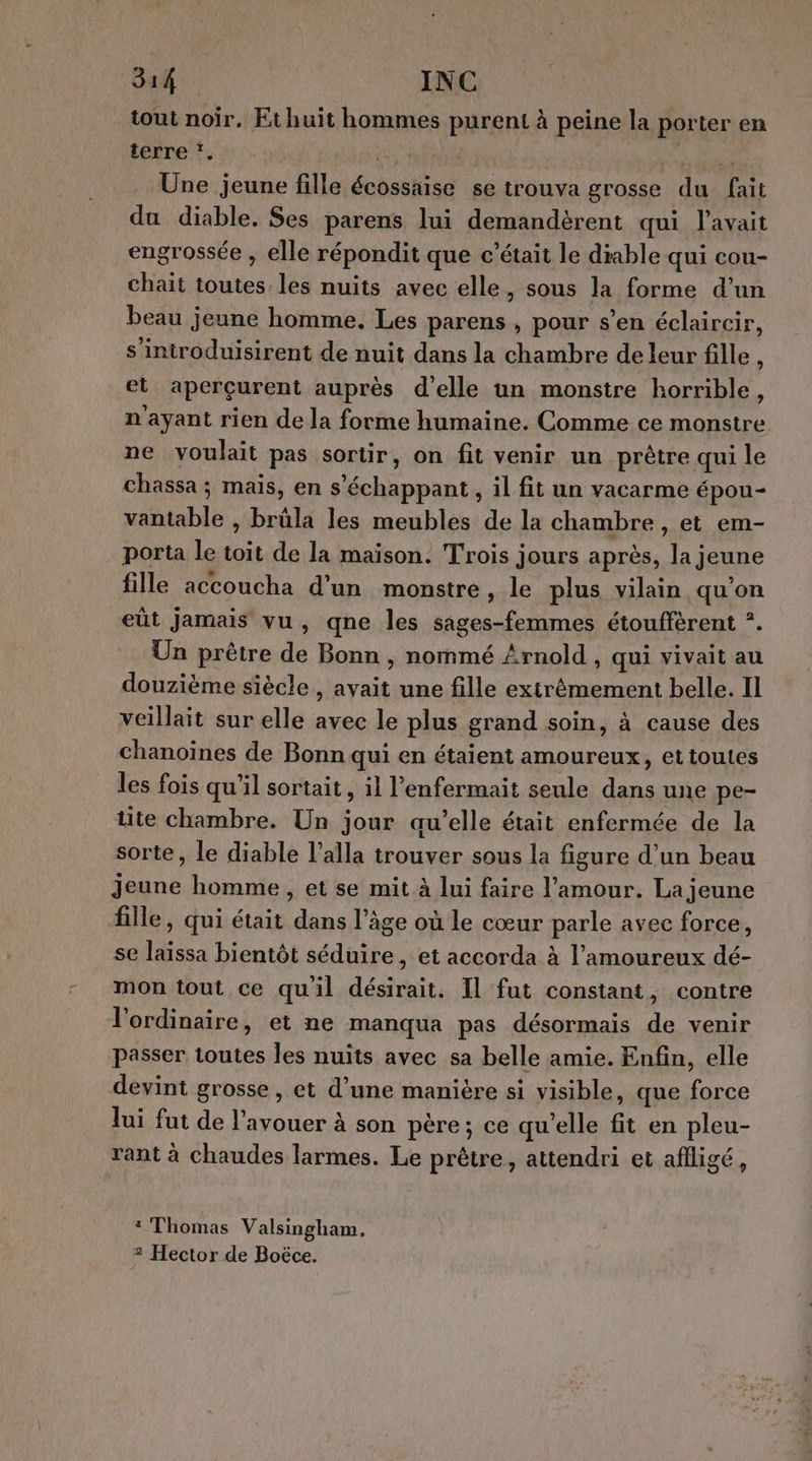 tout noir. Et huit hommes purent à peine la porter en iore ee ERA Une jeune fille écossaise se trouva grosse du fait du diable. Ses parens lui demandèrent qui l'avait engrossée , elle répondit que c’était le diable qui cou- chait toutes les nuits avec elle, sous la forme d’un beau jeune homme, Les parens , pour s’en éclaircir, s'introduisirent de nuit dans la chambre de leur fille + et aperçurent auprès d'elle un monstre horrible, n'ayant rien de la forme humaine. Comme ce monstre ne voulait pas sortir, on fit venir un prêtre qui le chassa ; mais, en s’échappant , il fit un vacarme épou- vantable , brüla les meubles de la chambre , et em- porta le toit de la maison. Trois jours après, la jeune fille accoucha d'un monstre, le plus vilain qu'on eût jamais vu, qne les sages-femmes étouffèrent ?. Un prêtre de Bonn , nommé Arnold , qui vivait au douzième siècle , avait une fille extrêmement belle. Il veillait sur elle avec le plus grand soin, à cause des chanoïnes de Bonn qui en étaient amoureux, et toules les fois qu'il sortait, il l’enfermait seule dans une pe- tite chambre. Un jour au’elle était enfermée de la sorte, le diable l’alla trouver sous la figure d’un beau Jeune homme, et se mit à lui faire l'amour. La jeune fille, qui était dans l’âge où le cœur parle avec force, se laissa bientôt séduire, et accorda à l’amoureux dé- mon tout ce qu'il désirait. Il fut constant, contre l'ordinaire, et ne manqua pas désormais de venir passer toutes les nuits avec sa belle amie. Enfin, elle devint grosse , et d’une manière si visible, que force lui fut de l'avouer à son père; ce qu’elle fit en pleu- rant à chaudes larmes. Le prêtre, attendri et aflligé, 1 Thomas Valsingham, 2 Hector de Boëce.