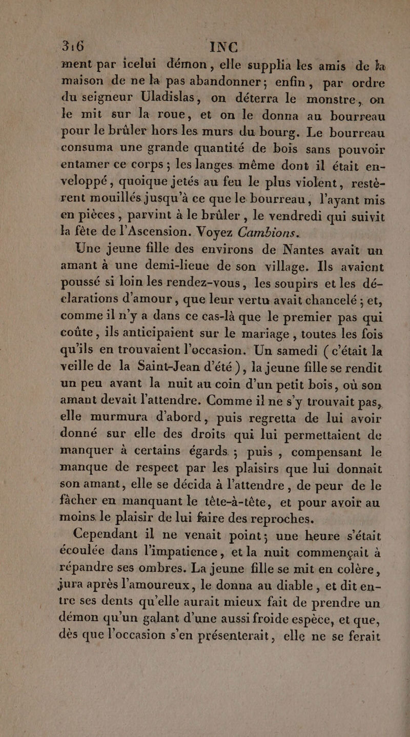 ment par icelui démon, elle supplia les amis de a maison de ne la pas abandonner; enfin, par ordre du seigneur Uladislas, on déterra le monstre, on le mit sur la roue, et on le donna au bourreau pour le brüler hors les murs du bourg. Le bourreau consuma une grande quantité de bois sans pouvoir entamer ce corps ; les langes même dont il était en- veloppé, quoique jetés au feu le plus violent, resté- rent mouillés jusqu’à ce que le bourreau, l'ayant mis en pièces, parvint à le brûler , le vendredi qui suivit la fète de l'Ascension. Voyez Cambions. Une jeune fille des environs de Nantes avait un amant à une demi-lieue de son village. Ils avaient poussé si loin les rendez-vous, les soupirs et les dé- clarations d'amour , que leur vertu avait chancelé ; et, comme il n'y a dans ce cas-là que le premier pas qui coûte , ils anticipaient sur le mariage , toutes les fois qu'ils en trouvaient l’occasion. Un samedi ( c'était la veille de la Saint-Jean d'été), la jeune fille se rendit un peu avant la nuit au coin d’un petit bois, où son amant devait l'attendre. Comme il ne s’y trouvait pas, elle murmura d’abord, puis regretta de lui avoir donné sur elle des droits qui lui permettaient de manquer à certains égards ; puis, compensant le manque de respect par les plaisirs que lui donnait son amant, elle se décida à l’attendre , de peur de le fâcher en manquant le tête-à-tête, et pour avoir au moins le plaisir de lui faire des reproches. Cependant il ne venait point; une heure s'était écoulée dans l’impatience, etla nuit commençait à répandre ses ombres. La jeune fille se mit en colère, jura après l’amoureux, le donna au diable , et dit en- re ses dents qu’elle aurait mieux fait de prendre un démon qu'un galant d’une aussi froide espèce, et que, dès que l’occasion s’en présenterait, elle ne se ferait