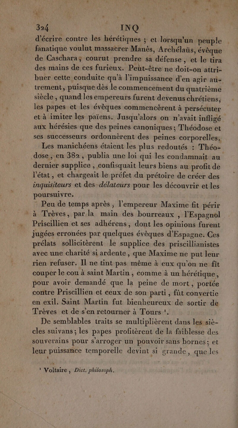 qe 324 INQ à: d'écrire contre les hérétiques ; et lorsqu'un peuple fanatique voulut massacrer Manès, Archélaüs, évèque de Caschara; courut prendre sa défense , et le tira des mains de ces furieux. Peut-être ne doit-on attri- buer cette conduite qu’à l’impuissance d’en agir au- trement, puisque dès le commencement du quatrième siècle , quand les empereurs furent devenus chrétiens, les papes et les évêques commencèrent à perséeuter et à imiter les païens. Jusqu’alors on n'avait infligé aux hérésies que des peines canoniques ; Théodose et ses successeurs ordonnèrent des peines corporelles. Les manichéens étaient les plus redoutés : Théo- dose, en 382, publia une loi qui les condamnait au dernier supplice , confisquait leurs biens au profit de l'état, et chargeait le préfet du prétoire de créer des inquisiteurs et des -délateurs pour les découvrir et les poursuivre. | * Peu de temps après, l'empereur Maxime fit périr à Trèves, par la main des bourreaux , l'Espagnol Priscillien et ses adhérens, dont les opinions furent jugées erronées par quelques évèques d’Espagne. Ces prélats sollicitèrent le supplice des priscillianistes avec une charité si ardente, que Maxime ne put leur rien refuser. [l ne tint pas même à eux qu'on ne fit couper le cou à saint Martin , comme à un hérétique, pour avoir demandé que la peine de mort, portée contre Priscillien et ceux de son parti , füt convertie en exil. Saint Martin fut bienheureux de sortir de Trèves et de s’en retourner à Tours :. De semblables traits se multiplièrent dans les sic- cles suivans ; les papes profitèrent de la faiblesse des souverains pour s'arroger un pouvoir sans bornes; et leur puissance temporelle devint si grande, que les L ‘ * Voltaire, Dict. philosoph.