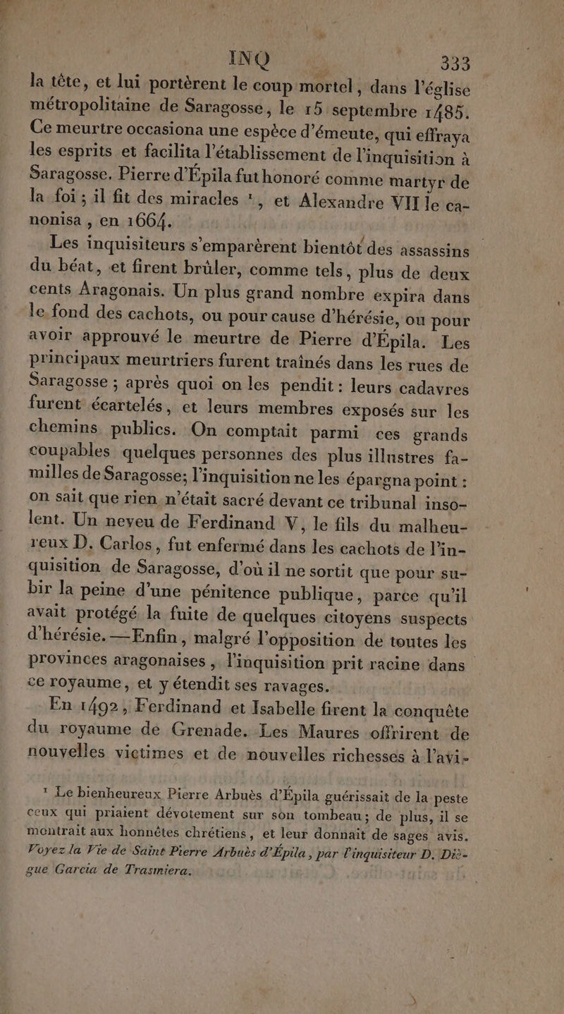 la tête, et lui portèrent le coup mortel, dans l’église métropolitaine de Saragosse, le 15 septembre 1485. Ce meurtre occasiona une espèce d'émeute, qui effraya les esprits et facilita l'établissement de l'inquisition à Saragosse. Pierre d'Épila fut honoré comme martyr de la foi ; il fit des miracles *, et Alexandre VII le Ca- nonisa , en 1664. Les inquisiteurs s'emparèrent bientôt des assassins du béat, et firent brûler, comme tels. plus de deux cents Aragonais. Un plus grand nombre expira dans le fond des cachots, ou pour cause d'hérésie, où pour avoir approuvé le meurtre de Pierre d'Epila. Les principaux meurtriers furent traînés dans les rues de Saragosse ; après quoi on les pendit : leurs cadavres furent écartelés, et leurs membres exposés sur les chemins publics. On comptait parmi ces grands coupables quelques personnes des plus illnstres fa- milles de Saragosse; l'inquisition ne les épargna point : on sait que rien. n'était sacré devant ce tribunal inso- lent. Un neveu de Ferdinand V, le fils du malheu- reux D, Carlos, fut enfermé dans les cachots de l’in- quisition de Saragosse, d’où il ne sortit que pour su- bir la peine d'une pénitence publique, parce qu'il avait protégé la fuite de quelques citoyens suspects d'hérésie. — Enfin, malgré l'opposition de toutes les provinces aragonaises , l’inquisition prit racine dans En 1492, Ferdinand et Isabelle firent la conquête du royaume dé Grenade. Les Maures offrirent de nouvelles victimes et de nouvelles richesses à l’avi- * Le bienheureux Pierre Arbuès d’Épila gnérissait de la peste ceux qui priaient dévotement sur son tombeau: de plus, il se montrait aux honnêtes chrétiens, et leur donnait de sages avis. Vüyezla Vie de Saint Pierre Arbuès d’Épila, par linquisiteur D. Diè- gue Garcia de Trasmiera. |