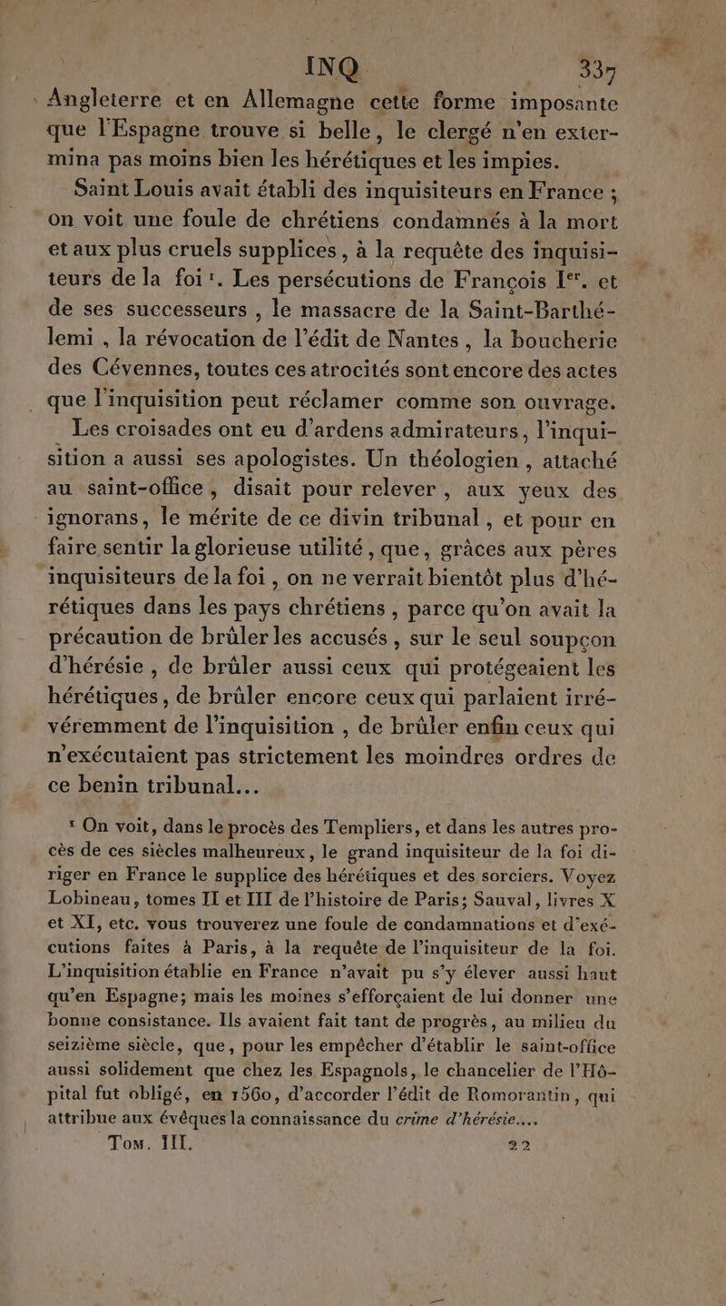 | 7” INQ 33 Angleterre et en Allemagne cette forme imposante que l'Espagne trouve si belle, le clergé n'en exter- mina pas moins bien les hérétiques et les impies. Saint Louis avait établi des inquisiteurs en France ; on voit une foule de chrétiens condamnés à la mort et aux plus cruels supplices , à la requête des inquisi- teurs de la foi'. Les persécutions de François [°. et de ses successeurs , le massacre de la Saint-Barthé- lemi , la révocation de l’édit de Nantes , la boucherie des Cévennes, toutes ces atrocités sontencore des actes que l'inquisition peut réclamer comme son ouvrage. Les croisades ont eu d’ardens admirateurs He sition a aussi ses apologistes. Un tédleoe, , attaché ignorans, le mérite de ce divin tribunal , et pour en faire sentir la glorieuse utilité ,que, grâces aux pères inquisiteurs de la foi , on ne verrait bientôt plus d’hé- rétiques dans les pays chrétiens , parce qu’on avait la précaution de brüler les accusés , sur le seul soupçon d'hérésie , de brüler aussi ceux qui protégeaient les hérétiques , de brüler encore ceux qui parlaient irré- véremment de linquisition , de brüler enfin ceux qui n'exécutaient pas strictement les moindres ordres de ce benin tribunal. 1 On voit, dans le procès des Templiers, et dans les autres pro- cès de ces siècles malheureux, le grand inquisiteur de la foi di- riger en France le supplice des hérétiques et des sorciers. Voyez et XI, etc. vous trouverez une foule de condamnations et d’exé- cutions faites à Paris, à la requête de l’inquisiteur de la foi. L’inquisition établie en France n’avait pu s'y élever aussi haut qu’en Espagne; mais les moines s’efforçaient de lui donner une bonne consistance. Ils avaient fait tant de progrès, au milieu du seizième siècle, que, pour les empêcher d'établir le saint-office aussi solidement que chez les Espagnols, le chancelier de l'H6- pital fut obligé, en 1560, d'accorder l’édit de Romorantin, qui attribue aux évêques la connaissance du crime d’hérésie…, Ton. IL. 92